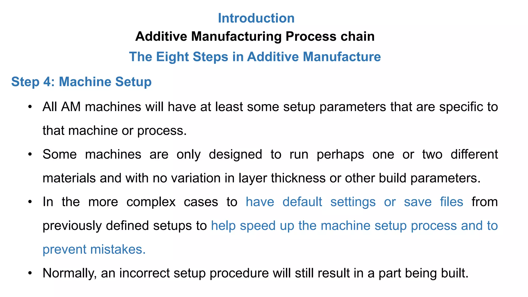 Introduction
Additive Manufacturing Process chain
The Eight Steps in Additive Manufacture
Step 4: Machine Setup
• All AM machines will have at least some setup parameters that are specific to
that machine or process.
• Some machines are only designed to run perhaps one or two different
materials and with no variation in layer thickness or other build parameters.
• In the more complex cases to have default settings or save files from
previously defined setups to help speed up the machine setup process and to
prevent mistakes.
• Normally, an incorrect setup procedure will still result in a part being built.
 