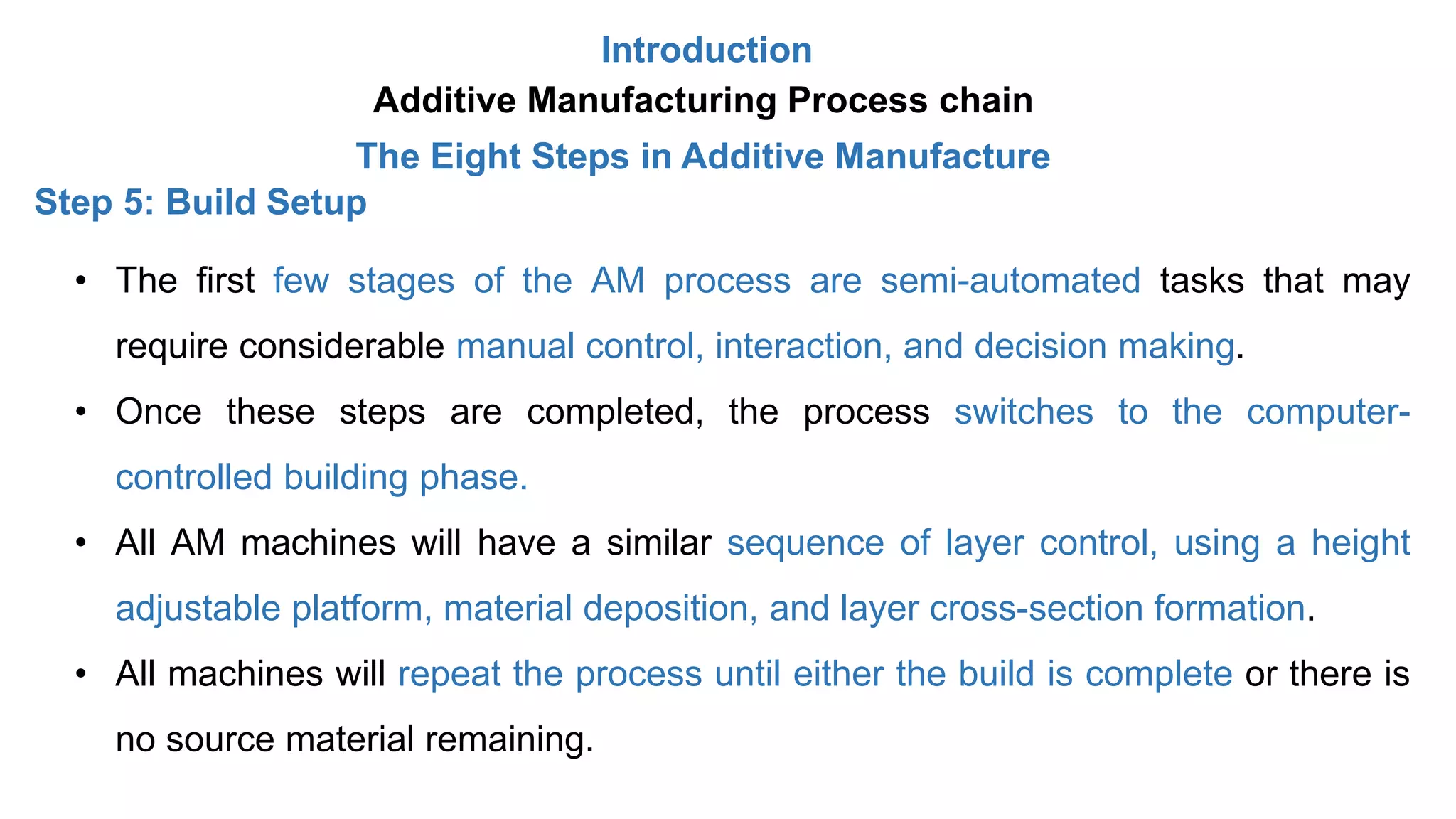 Introduction
Additive Manufacturing Process chain
The Eight Steps in Additive Manufacture
Step 5: Build Setup
• The first few stages of the AM process are semi-automated tasks that may
require considerable manual control, interaction, and decision making.
• Once these steps are completed, the process switches to the computer-
controlled building phase.
• All AM machines will have a similar sequence of layer control, using a height
adjustable platform, material deposition, and layer cross-section formation.
• All machines will repeat the process until either the build is complete or there is
no source material remaining.
 