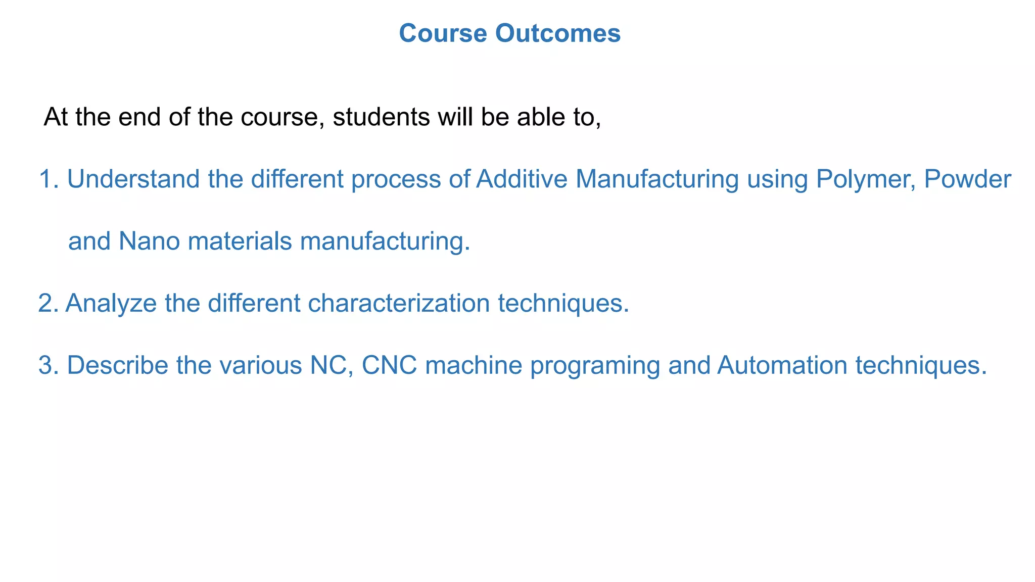 At the end of the course, students will be able to,
1. Understand the different process of Additive Manufacturing using Polymer, Powder
and Nano materials manufacturing.
2. Analyze the different characterization techniques.
3. Describe the various NC, CNC machine programing and Automation techniques.
Course Outcomes
 