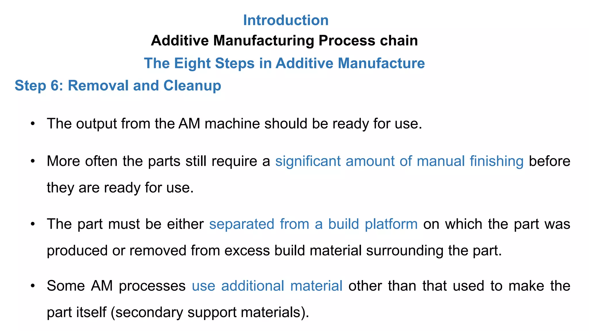 Introduction
Additive Manufacturing Process chain
The Eight Steps in Additive Manufacture
Step 6: Removal and Cleanup
• The output from the AM machine should be ready for use.
• More often the parts still require a significant amount of manual finishing before
they are ready for use.
• The part must be either separated from a build platform on which the part was
produced or removed from excess build material surrounding the part.
• Some AM processes use additional material other than that used to make the
part itself (secondary support materials).
 
