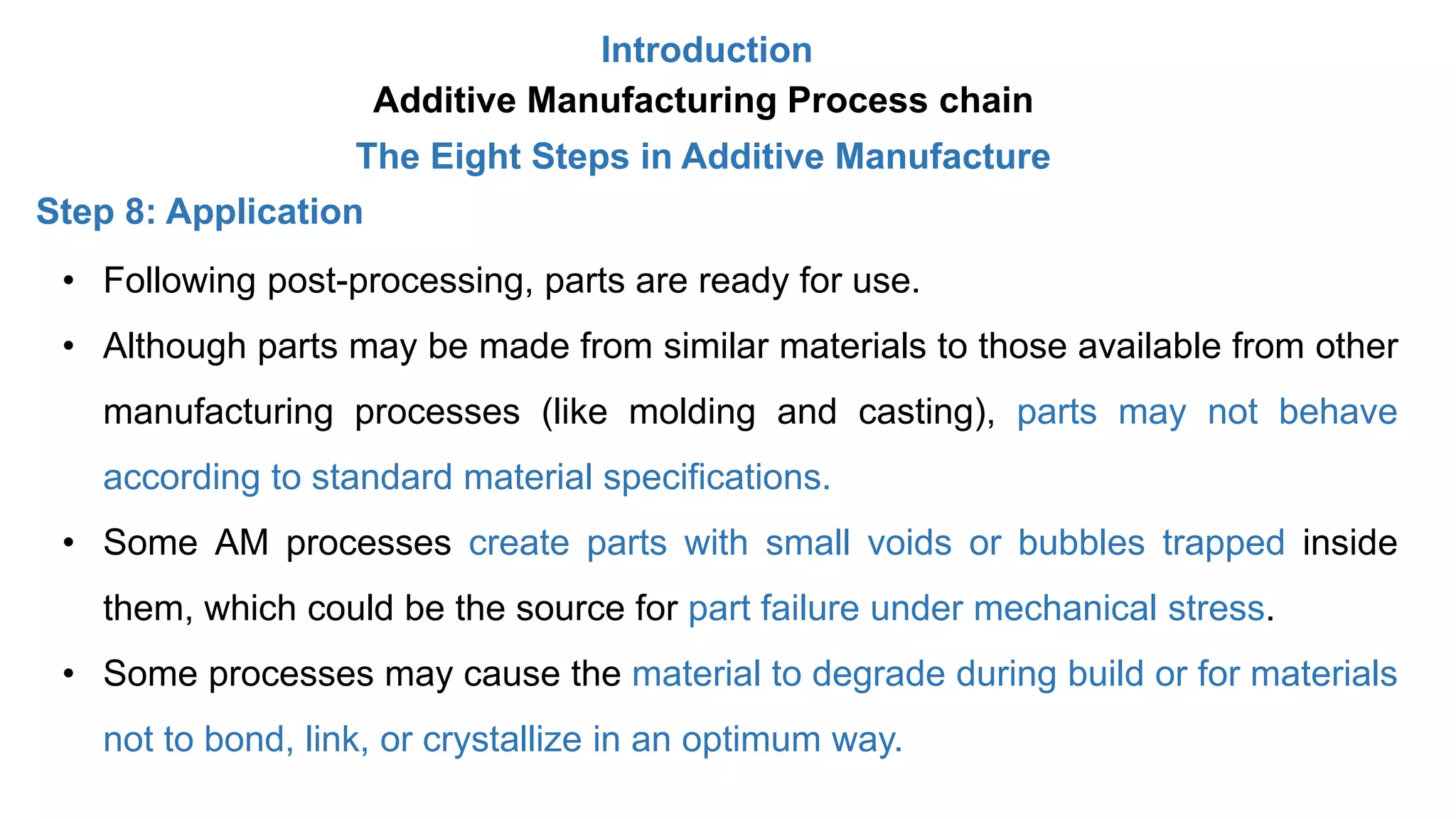 Introduction
Additive Manufacturing Process chain
The Eight Steps in Additive Manufacture
Step 8: Application
• Following post-processing, parts are ready for use.
• Although parts may be made from similar materials to those available from other
manufacturing processes (like molding and casting), parts may not behave
according to standard material specifications.
• Some AM processes create parts with small voids or bubbles trapped inside
them, which could be the source for part failure under mechanical stress.
• Some processes may cause the material to degrade during build or for materials
not to bond, link, or crystallize in an optimum way.
 
