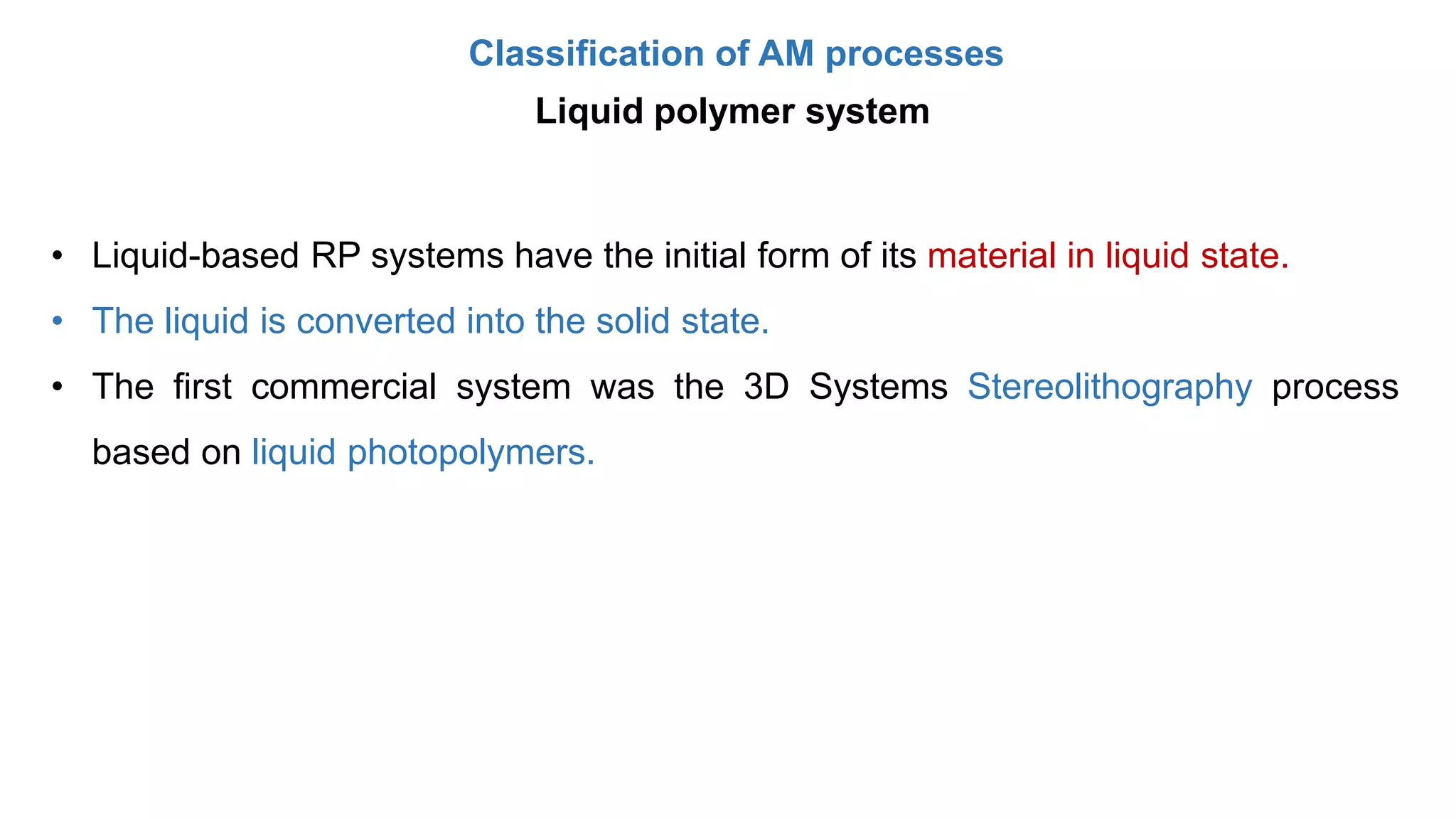 Classification of AM processes
Liquid polymer system
• Liquid-based RP systems have the initial form of its material in liquid state.
• The liquid is converted into the solid state.
• The first commercial system was the 3D Systems Stereolithography process
based on liquid photopolymers.
 
