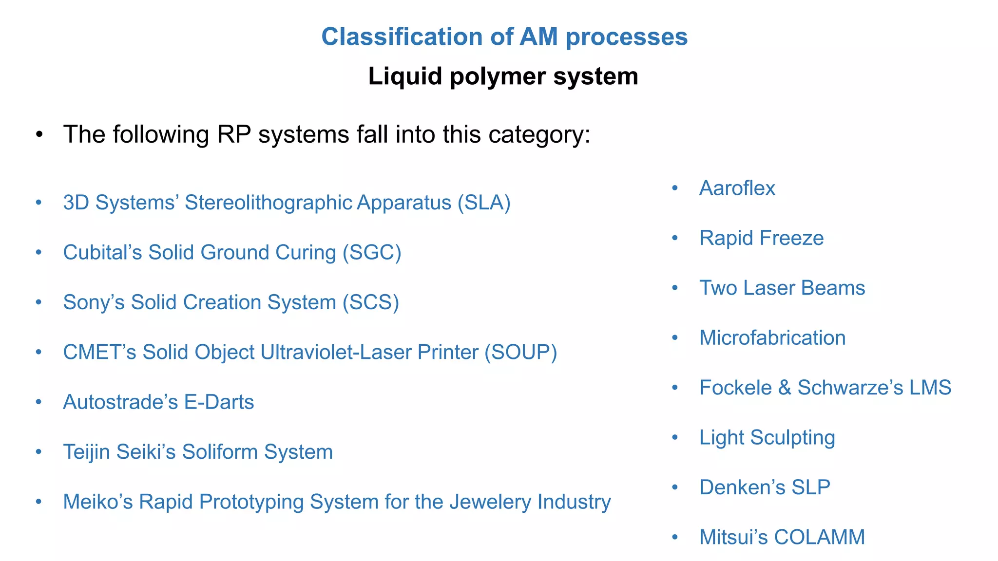 Classification of AM processes
Liquid polymer system
• The following RP systems fall into this category:
• 3D Systems’ Stereolithographic Apparatus (SLA)
• Cubital’s Solid Ground Curing (SGC)
• Sony’s Solid Creation System (SCS)
• CMET’s Solid Object Ultraviolet-Laser Printer (SOUP)
• Autostrade’s E-Darts
• Teijin Seiki’s Soliform System
• Meiko’s Rapid Prototyping System for the Jewelery Industry
• Aaroflex
• Rapid Freeze
• Two Laser Beams
• Microfabrication
• Fockele & Schwarze’s LMS
• Light Sculpting
• Denken’s SLP
• Mitsui’s COLAMM
 