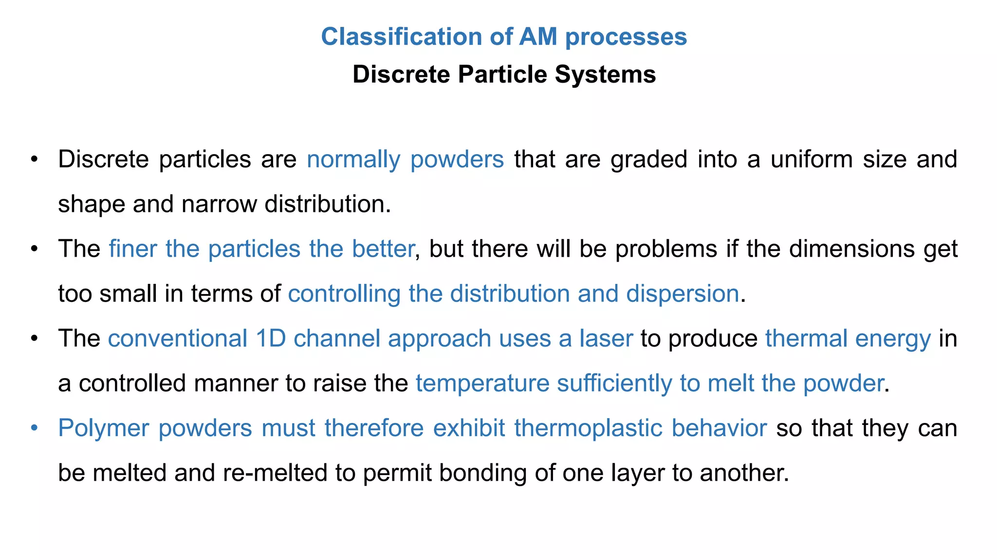 Classification of AM processes
Discrete Particle Systems
• Discrete particles are normally powders that are graded into a uniform size and
shape and narrow distribution.
• The finer the particles the better, but there will be problems if the dimensions get
too small in terms of controlling the distribution and dispersion.
• The conventional 1D channel approach uses a laser to produce thermal energy in
a controlled manner to raise the temperature sufficiently to melt the powder.
• Polymer powders must therefore exhibit thermoplastic behavior so that they can
be melted and re-melted to permit bonding of one layer to another.
 