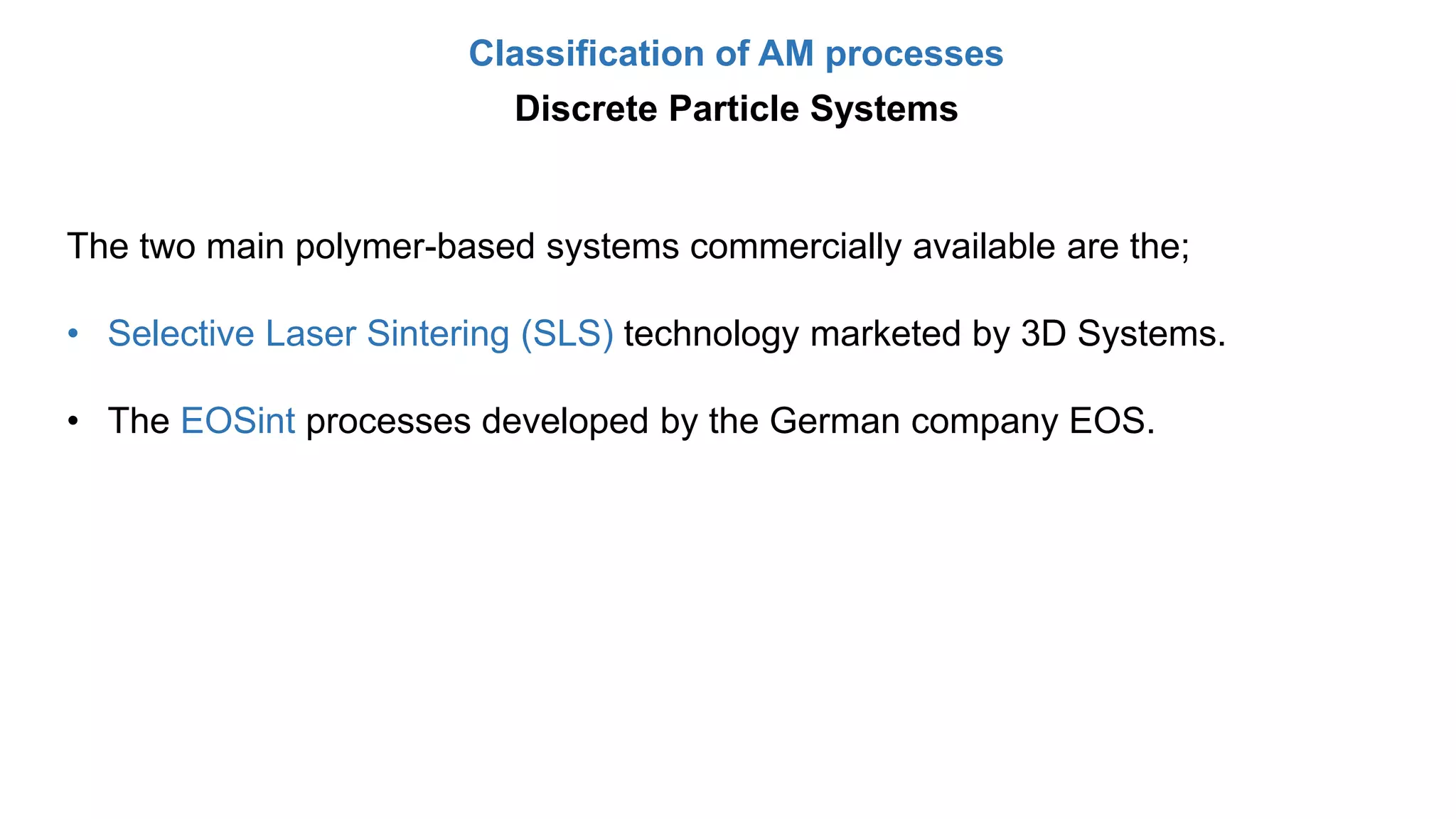 Classification of AM processes
Discrete Particle Systems
The two main polymer-based systems commercially available are the;
• Selective Laser Sintering (SLS) technology marketed by 3D Systems.
• The EOSint processes developed by the German company EOS.
 