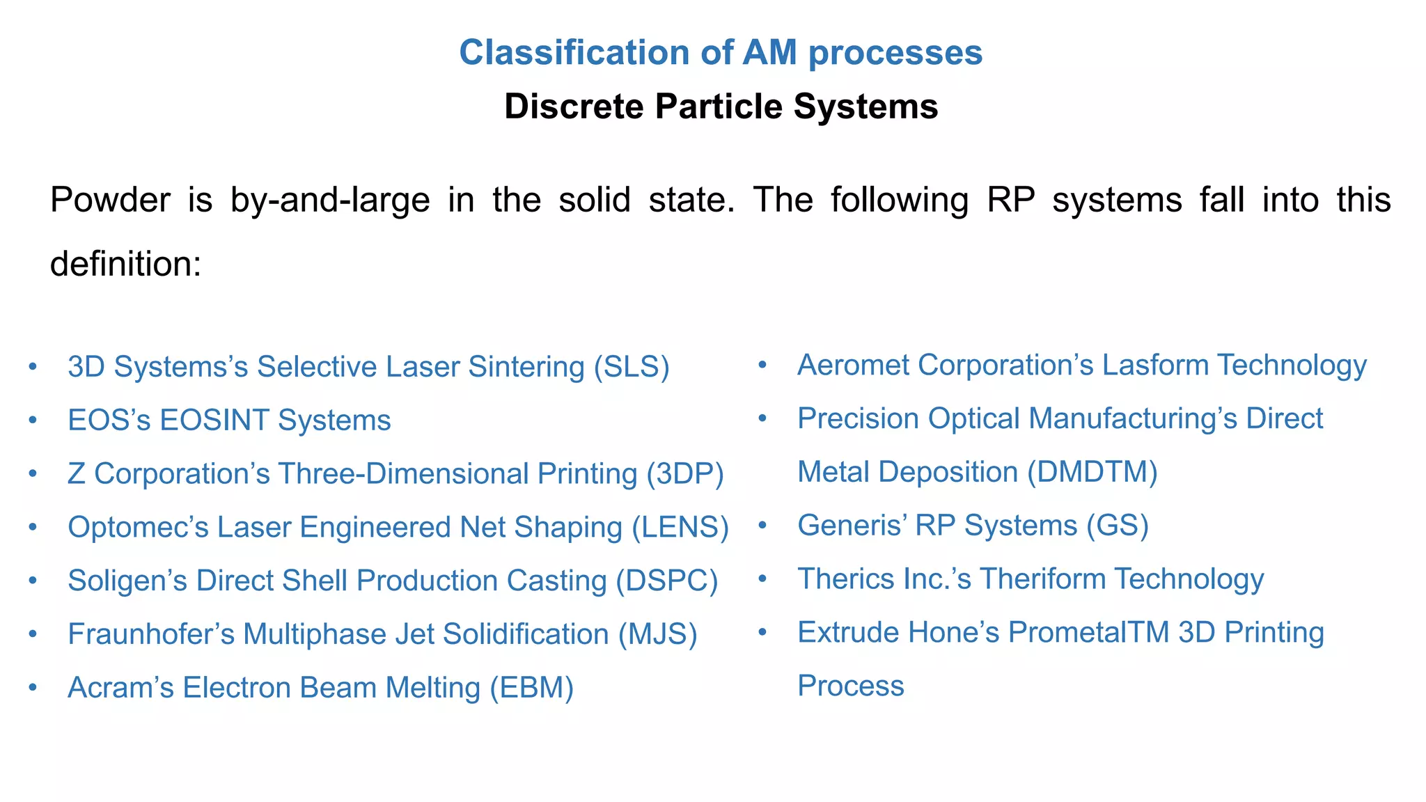 Classification of AM processes
Powder is by-and-large in the solid state. The following RP systems fall into this
definition:
• 3D Systems’s Selective Laser Sintering (SLS)
• EOS’s EOSINT Systems
• Z Corporation’s Three-Dimensional Printing (3DP)
• Optomec’s Laser Engineered Net Shaping (LENS)
• Soligen’s Direct Shell Production Casting (DSPC)
• Fraunhofer’s Multiphase Jet Solidification (MJS)
• Acram’s Electron Beam Melting (EBM)
• Aeromet Corporation’s Lasform Technology
• Precision Optical Manufacturing’s Direct
Metal Deposition (DMDTM)
• Generis’ RP Systems (GS)
• Therics Inc.’s Theriform Technology
• Extrude Hone’s PrometalTM 3D Printing
Process
Discrete Particle Systems
 