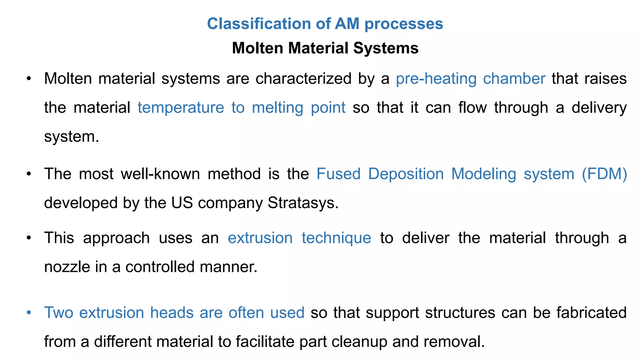 Classification of AM processes
Molten Material Systems
• Molten material systems are characterized by a pre-heating chamber that raises
the material temperature to melting point so that it can flow through a delivery
system.
• The most well-known method is the Fused Deposition Modeling system (FDM)
developed by the US company Stratasys.
• This approach uses an extrusion technique to deliver the material through a
nozzle in a controlled manner.
• Two extrusion heads are often used so that support structures can be fabricated
from a different material to facilitate part cleanup and removal.
 