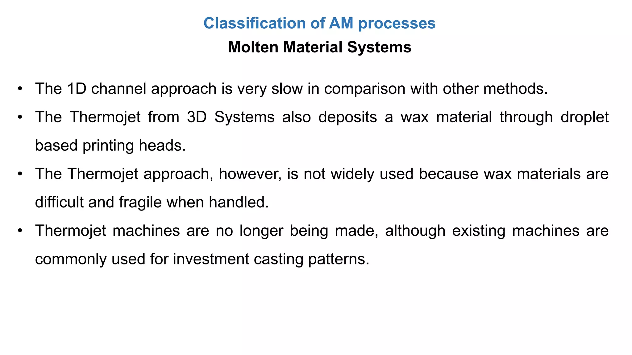 Classification of AM processes
Molten Material Systems
• The 1D channel approach is very slow in comparison with other methods.
• The Thermojet from 3D Systems also deposits a wax material through droplet
based printing heads.
• The Thermojet approach, however, is not widely used because wax materials are
difficult and fragile when handled.
• Thermojet machines are no longer being made, although existing machines are
commonly used for investment casting patterns.
 