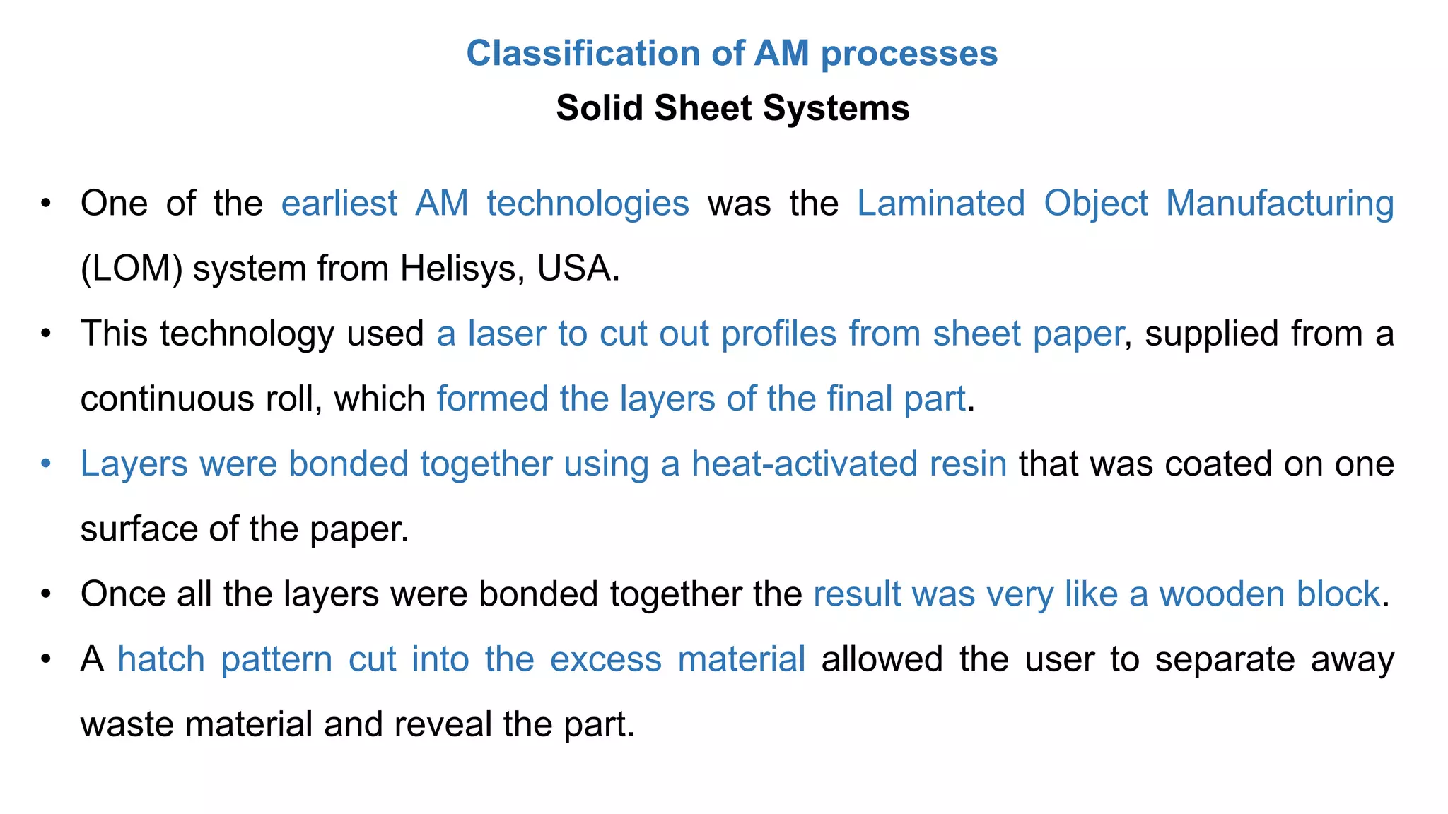 Classification of AM processes
Solid Sheet Systems
• One of the earliest AM technologies was the Laminated Object Manufacturing
(LOM) system from Helisys, USA.
• This technology used a laser to cut out profiles from sheet paper, supplied from a
continuous roll, which formed the layers of the final part.
• Layers were bonded together using a heat-activated resin that was coated on one
surface of the paper.
• Once all the layers were bonded together the result was very like a wooden block.
• A hatch pattern cut into the excess material allowed the user to separate away
waste material and reveal the part.
 