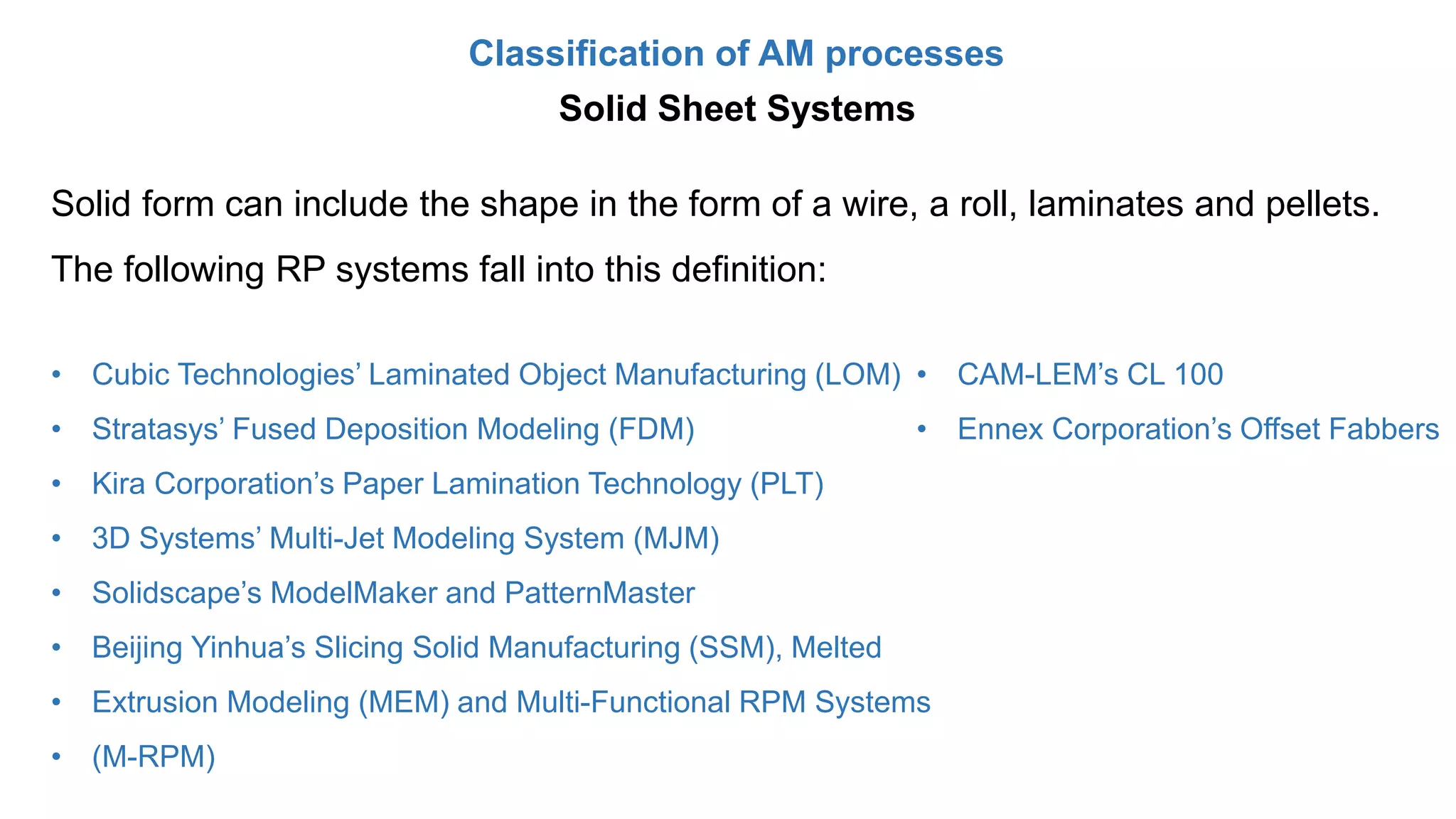 Classification of AM processes
Solid form can include the shape in the form of a wire, a roll, laminates and pellets.
The following RP systems fall into this definition:
• Cubic Technologies’ Laminated Object Manufacturing (LOM)
• Stratasys’ Fused Deposition Modeling (FDM)
• Kira Corporation’s Paper Lamination Technology (PLT)
• 3D Systems’ Multi-Jet Modeling System (MJM)
• Solidscape’s ModelMaker and PatternMaster
• Beijing Yinhua’s Slicing Solid Manufacturing (SSM), Melted
• Extrusion Modeling (MEM) and Multi-Functional RPM Systems
• (M-RPM)
• CAM-LEM’s CL 100
• Ennex Corporation’s Offset Fabbers
Solid Sheet Systems
 