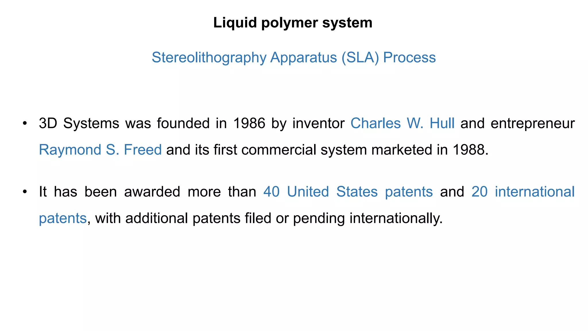 • 3D Systems was founded in 1986 by inventor Charles W. Hull and entrepreneur
Raymond S. Freed and its first commercial system marketed in 1988.
• It has been awarded more than 40 United States patents and 20 international
patents, with additional patents filed or pending internationally.
Liquid polymer system
Stereolithography Apparatus (SLA) Process
 