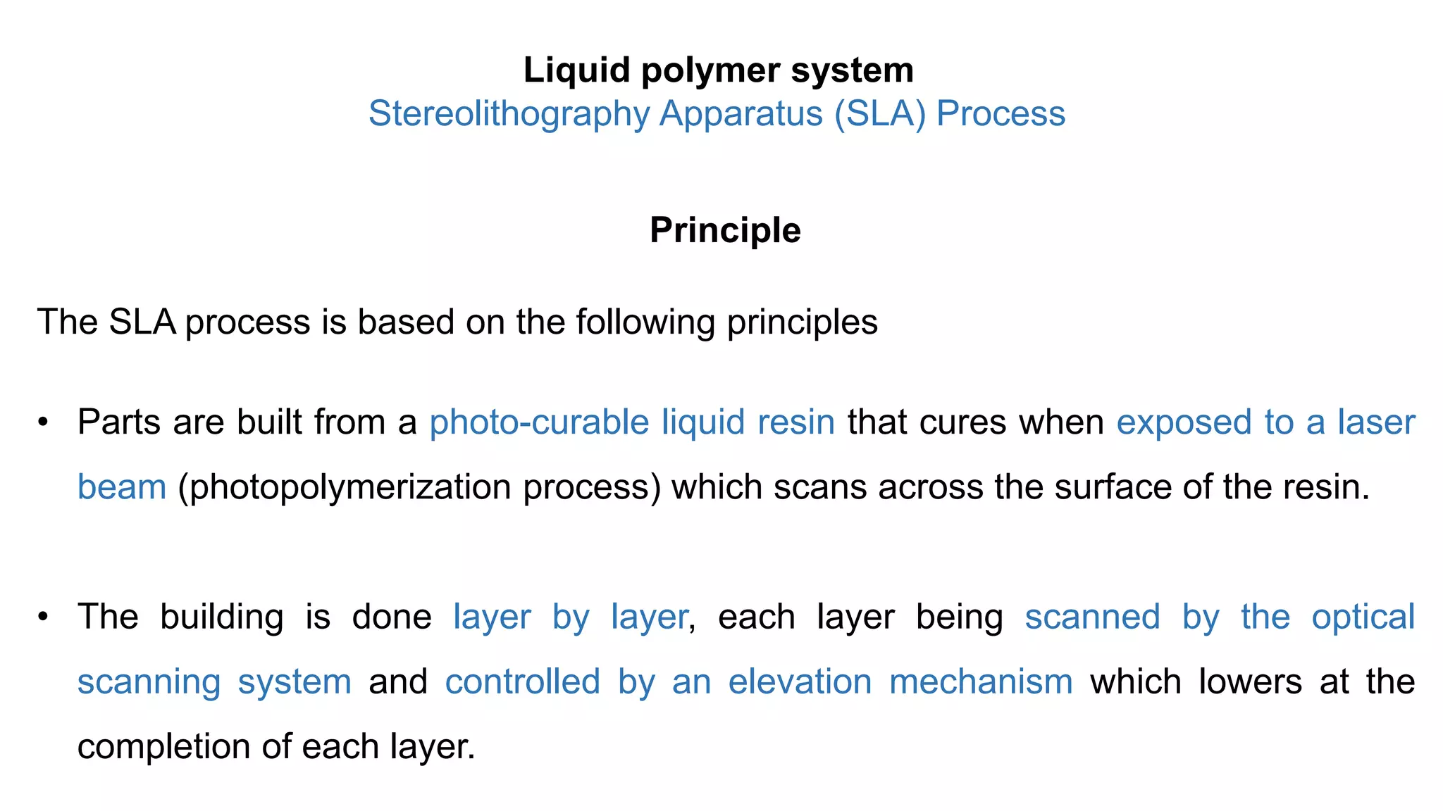 Principle
The SLA process is based on the following principles
• Parts are built from a photo-curable liquid resin that cures when exposed to a laser
beam (photopolymerization process) which scans across the surface of the resin.
• The building is done layer by layer, each layer being scanned by the optical
scanning system and controlled by an elevation mechanism which lowers at the
completion of each layer.
Liquid polymer system
Stereolithography Apparatus (SLA) Process
 