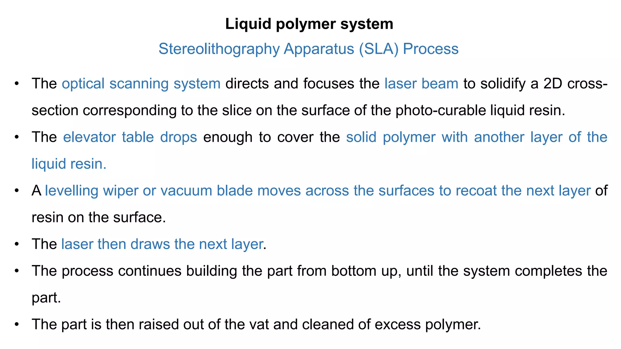 Stereolithography Apparatus (SLA) Process
• The optical scanning system directs and focuses the laser beam to solidify a 2D cross-
section corresponding to the slice on the surface of the photo-curable liquid resin.
• The elevator table drops enough to cover the solid polymer with another layer of the
liquid resin.
• A levelling wiper or vacuum blade moves across the surfaces to recoat the next layer of
resin on the surface.
• The laser then draws the next layer.
• The process continues building the part from bottom up, until the system completes the
part.
• The part is then raised out of the vat and cleaned of excess polymer.
Liquid polymer system
 