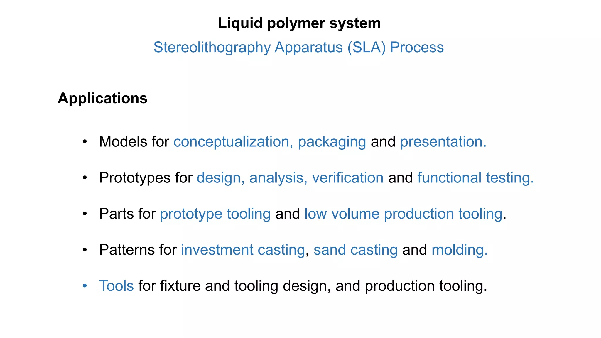 Applications
• Models for conceptualization, packaging and presentation.
• Prototypes for design, analysis, verification and functional testing.
• Parts for prototype tooling and low volume production tooling.
• Patterns for investment casting, sand casting and molding.
• Tools for fixture and tooling design, and production tooling.
Stereolithography Apparatus (SLA) Process
Liquid polymer system
 