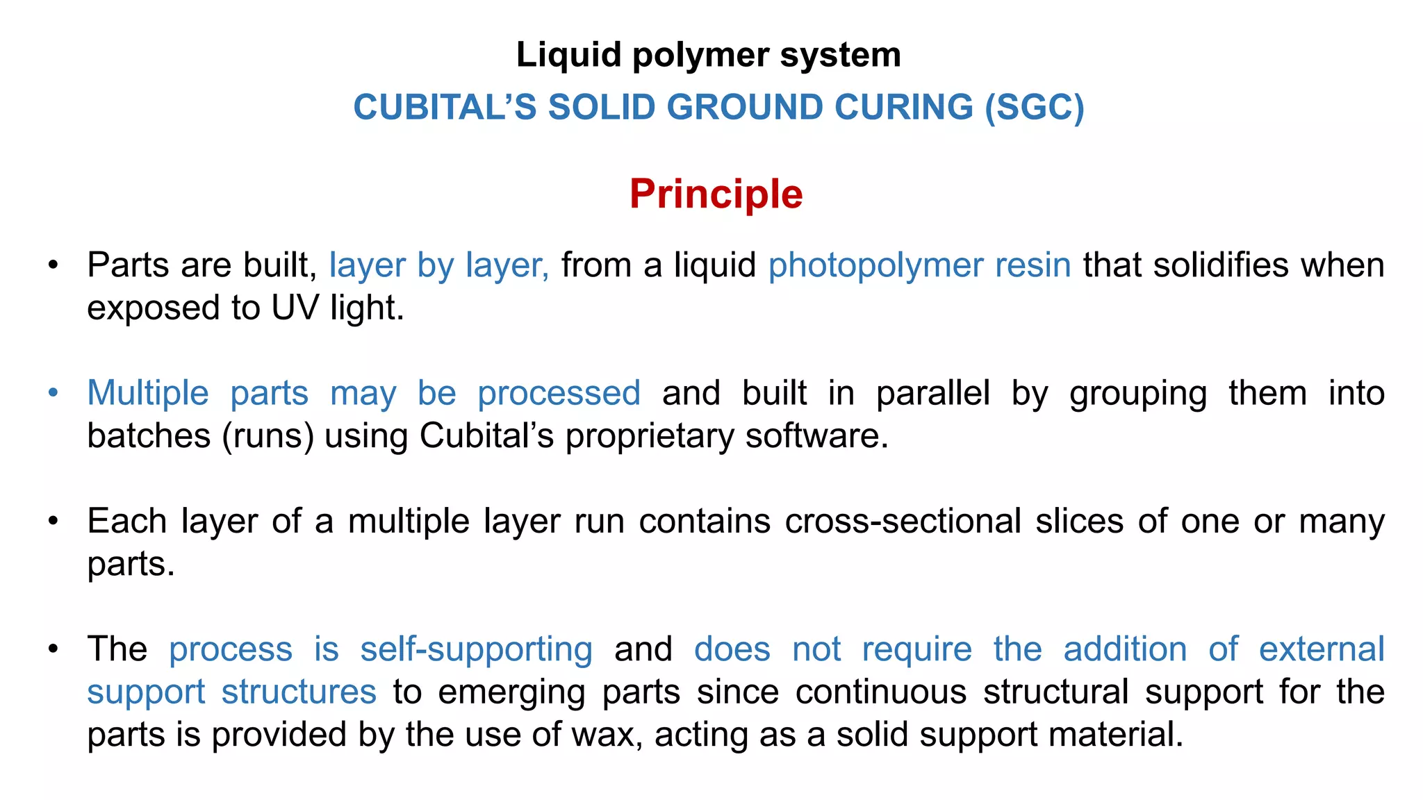 CUBITAL’S SOLID GROUND CURING (SGC)
Principle
• Parts are built, layer by layer, from a liquid photopolymer resin that solidifies when
exposed to UV light.
• Multiple parts may be processed and built in parallel by grouping them into
batches (runs) using Cubital’s proprietary software.
• Each layer of a multiple layer run contains cross-sectional slices of one or many
parts.
• The process is self-supporting and does not require the addition of external
support structures to emerging parts since continuous structural support for the
parts is provided by the use of wax, acting as a solid support material.
Liquid polymer system
 