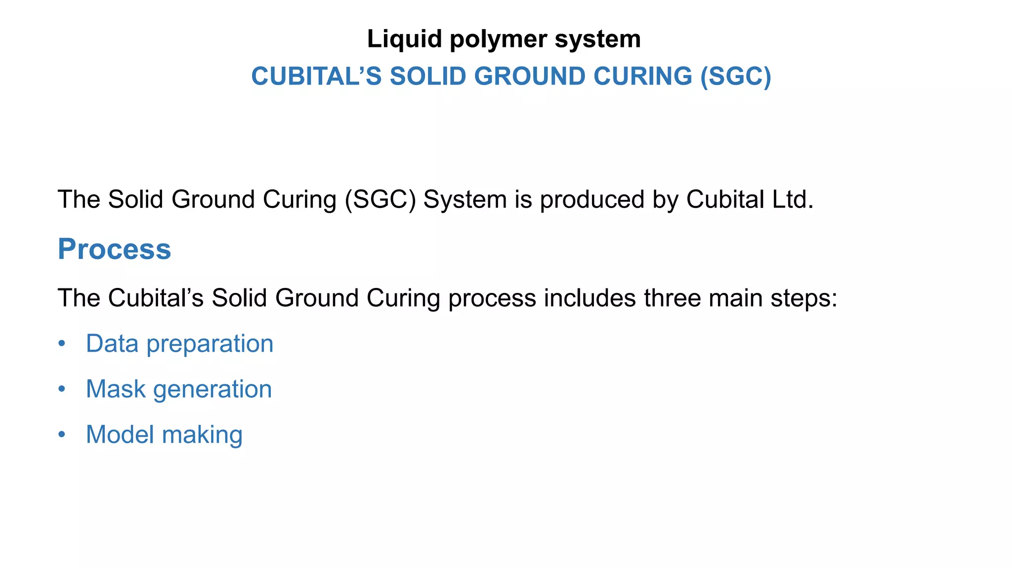 The Solid Ground Curing (SGC) System is produced by Cubital Ltd.
Process
The Cubital’s Solid Ground Curing process includes three main steps:
• Data preparation
• Mask generation
• Model making
CUBITAL’S SOLID GROUND CURING (SGC)
Liquid polymer system
 