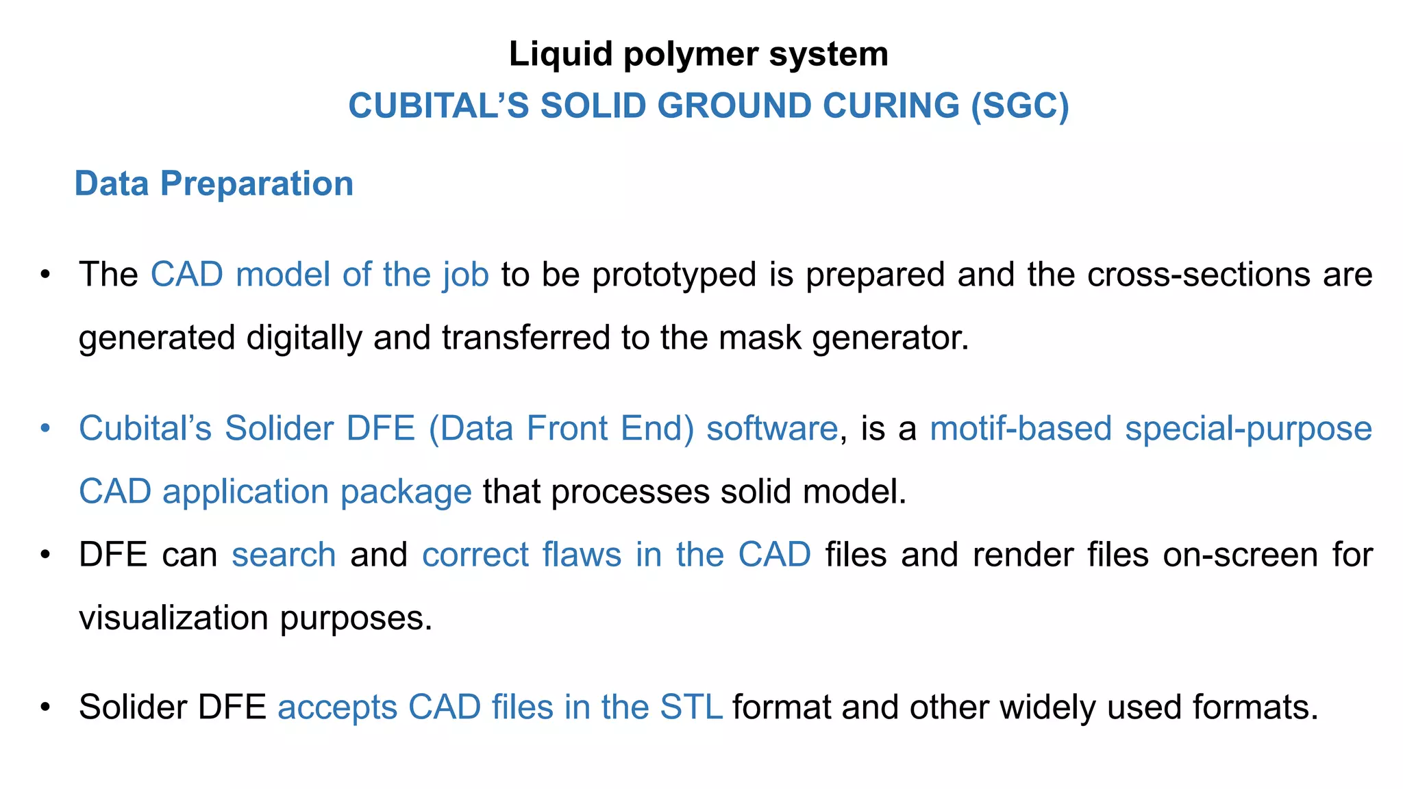 Data Preparation
• The CAD model of the job to be prototyped is prepared and the cross-sections are
generated digitally and transferred to the mask generator.
• Cubital’s Solider DFE (Data Front End) software, is a motif-based special-purpose
CAD application package that processes solid model.
• DFE can search and correct flaws in the CAD files and render files on-screen for
visualization purposes.
• Solider DFE accepts CAD files in the STL format and other widely used formats.
CUBITAL’S SOLID GROUND CURING (SGC)
Liquid polymer system
 