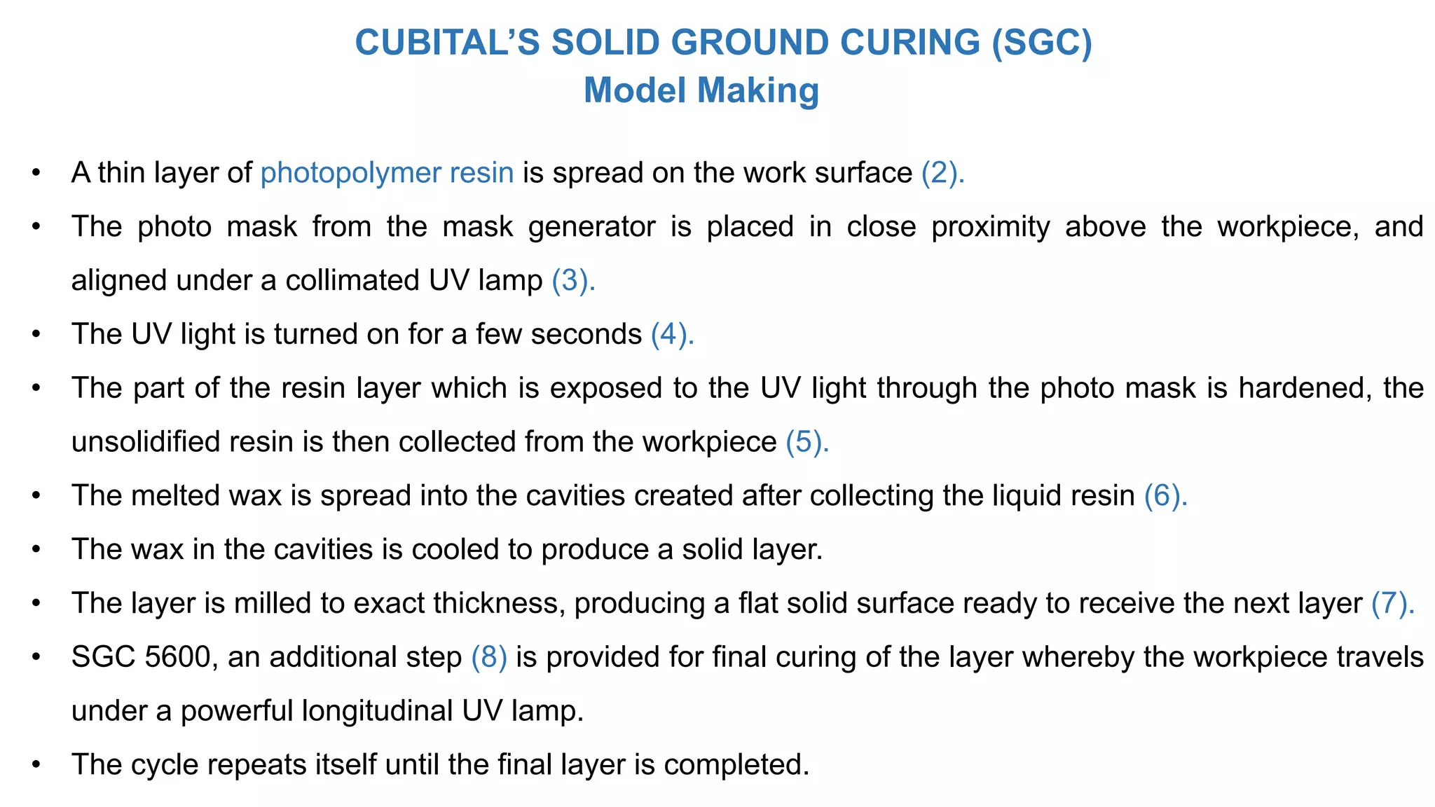 Model Making
• A thin layer of photopolymer resin is spread on the work surface (2).
• The photo mask from the mask generator is placed in close proximity above the workpiece, and
aligned under a collimated UV lamp (3).
• The UV light is turned on for a few seconds (4).
• The part of the resin layer which is exposed to the UV light through the photo mask is hardened, the
unsolidified resin is then collected from the workpiece (5).
• The melted wax is spread into the cavities created after collecting the liquid resin (6).
• The wax in the cavities is cooled to produce a solid layer.
• The layer is milled to exact thickness, producing a flat solid surface ready to receive the next layer (7).
• SGC 5600, an additional step (8) is provided for final curing of the layer whereby the workpiece travels
under a powerful longitudinal UV lamp.
• The cycle repeats itself until the final layer is completed.
CUBITAL’S SOLID GROUND CURING (SGC)
 