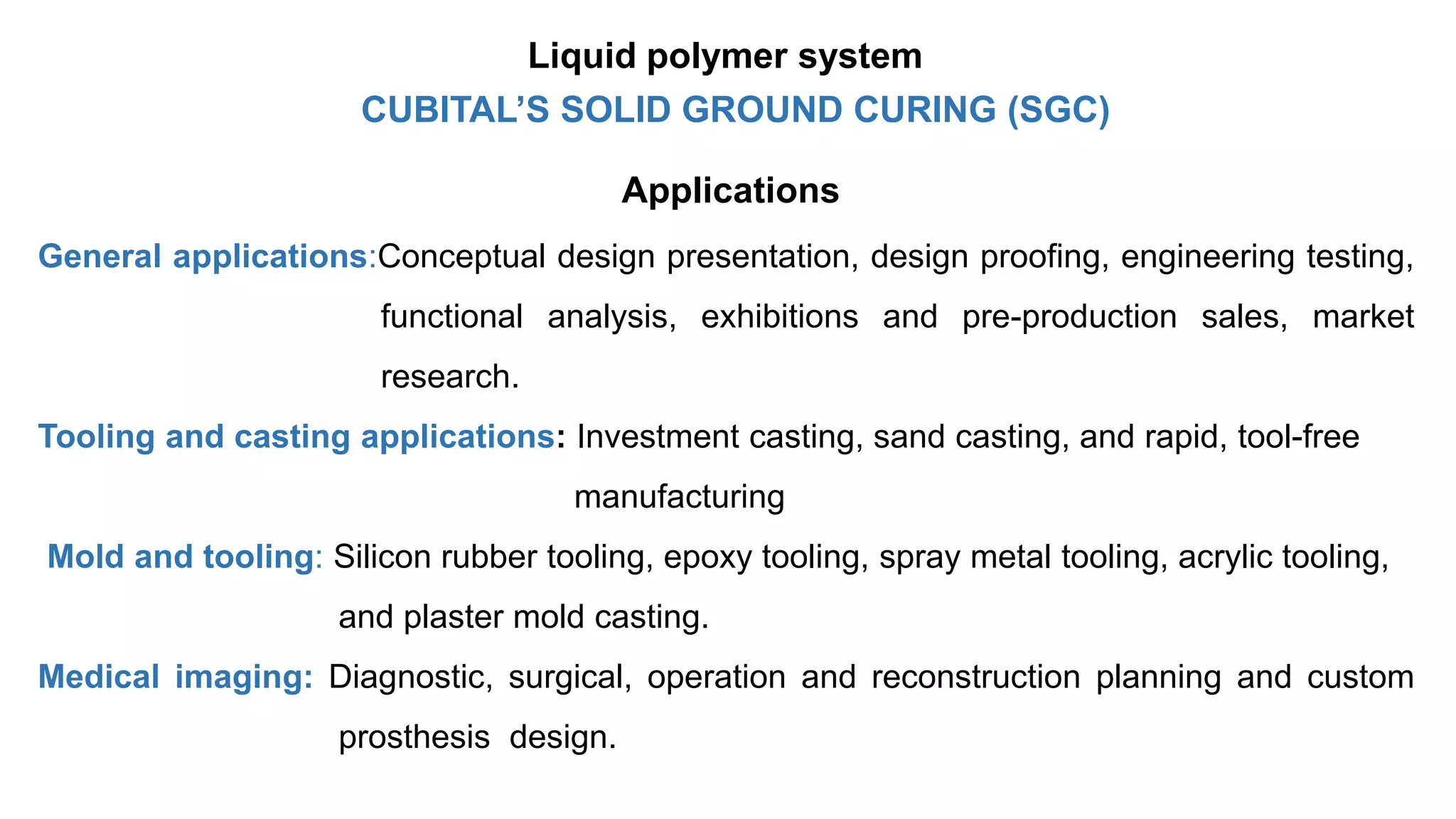 Applications
General applications:Conceptual design presentation, design proofing, engineering testing,
functional analysis, exhibitions and pre-production sales, market
research.
Tooling and casting applications: Investment casting, sand casting, and rapid, tool-free
manufacturing
Mold and tooling: Silicon rubber tooling, epoxy tooling, spray metal tooling, acrylic tooling,
and plaster mold casting.
Medical imaging: Diagnostic, surgical, operation and reconstruction planning and custom
prosthesis design.
CUBITAL’S SOLID GROUND CURING (SGC)
Liquid polymer system
 