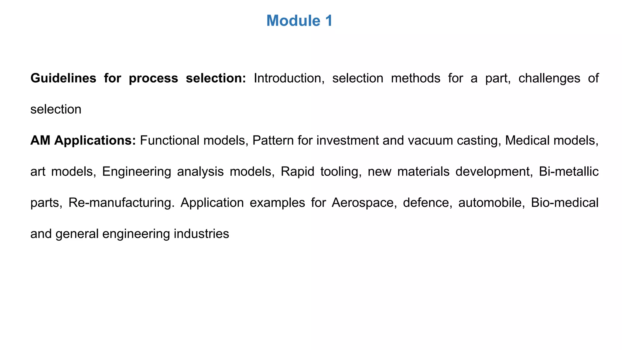 Module 1
Guidelines for process selection: Introduction, selection methods for a part, challenges of
selection
AM Applications: Functional models, Pattern for investment and vacuum casting, Medical models,
art models, Engineering analysis models, Rapid tooling, new materials development, Bi-metallic
parts, Re-manufacturing. Application examples for Aerospace, defence, automobile, Bio-medical
and general engineering industries
 