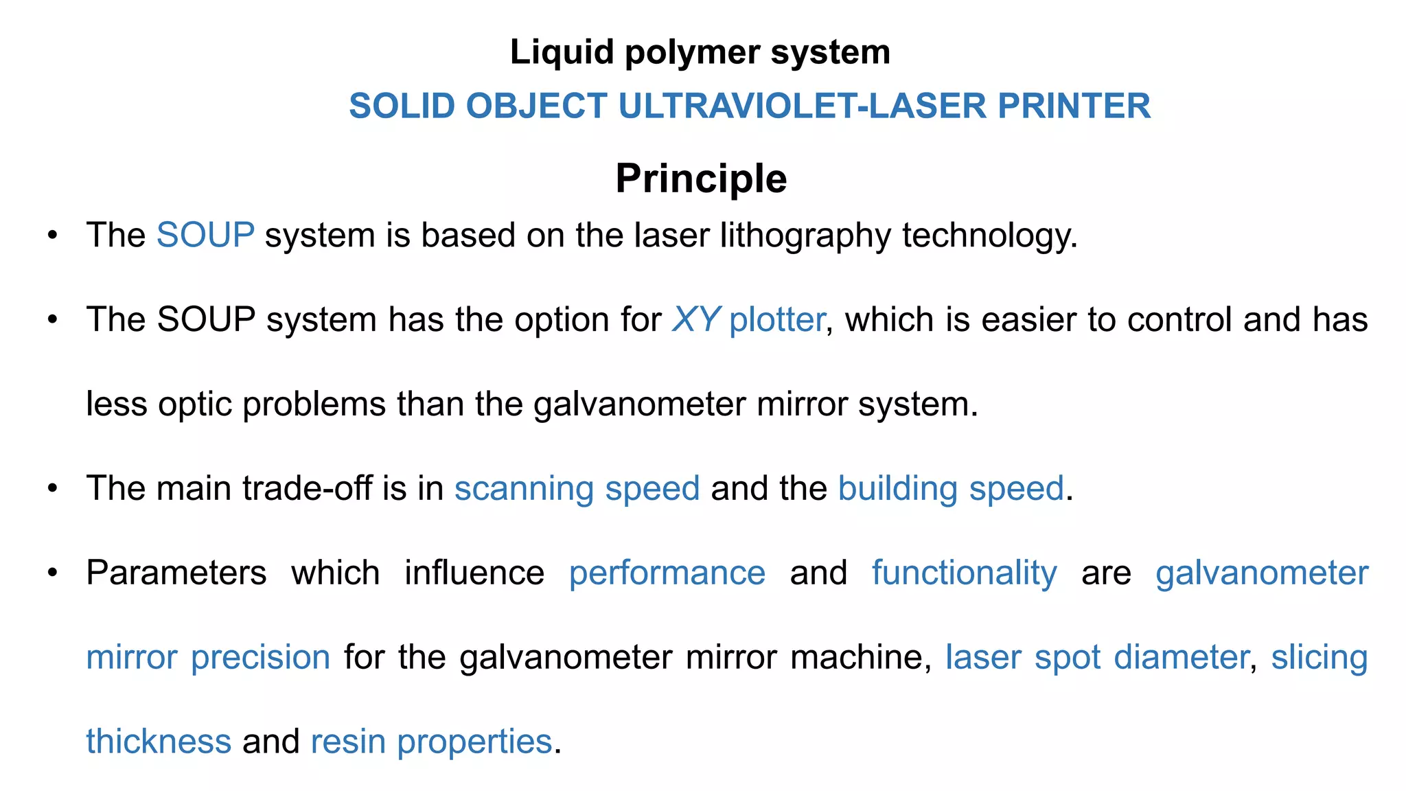 Principle
• The SOUP system is based on the laser lithography technology.
• The SOUP system has the option for XY plotter, which is easier to control and has
less optic problems than the galvanometer mirror system.
• The main trade-off is in scanning speed and the building speed.
• Parameters which influence performance and functionality are galvanometer
mirror precision for the galvanometer mirror machine, laser spot diameter, slicing
thickness and resin properties.
SOLID OBJECT ULTRAVIOLET-LASER PRINTER
Liquid polymer system
 