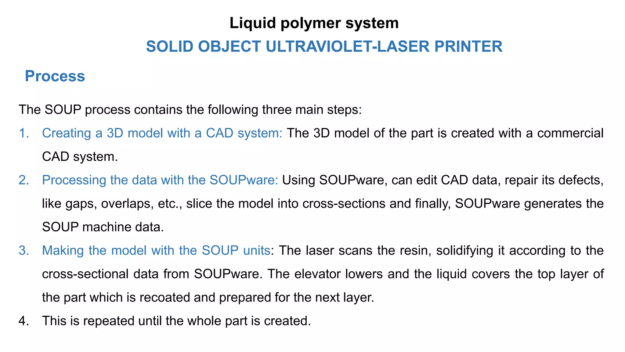 Process
The SOUP process contains the following three main steps:
1. Creating a 3D model with a CAD system: The 3D model of the part is created with a commercial
CAD system.
2. Processing the data with the SOUPware: Using SOUPware, can edit CAD data, repair its defects,
like gaps, overlaps, etc., slice the model into cross-sections and finally, SOUPware generates the
SOUP machine data.
3. Making the model with the SOUP units: The laser scans the resin, solidifying it according to the
cross-sectional data from SOUPware. The elevator lowers and the liquid covers the top layer of
the part which is recoated and prepared for the next layer.
4. This is repeated until the whole part is created.
SOLID OBJECT ULTRAVIOLET-LASER PRINTER
Liquid polymer system
 