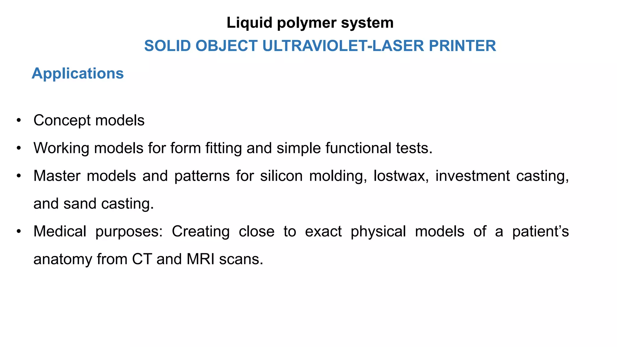 Applications
• Concept models
• Working models for form fitting and simple functional tests.
• Master models and patterns for silicon molding, lostwax, investment casting,
and sand casting.
• Medical purposes: Creating close to exact physical models of a patient’s
anatomy from CT and MRI scans.
SOLID OBJECT ULTRAVIOLET-LASER PRINTER
Liquid polymer system
 