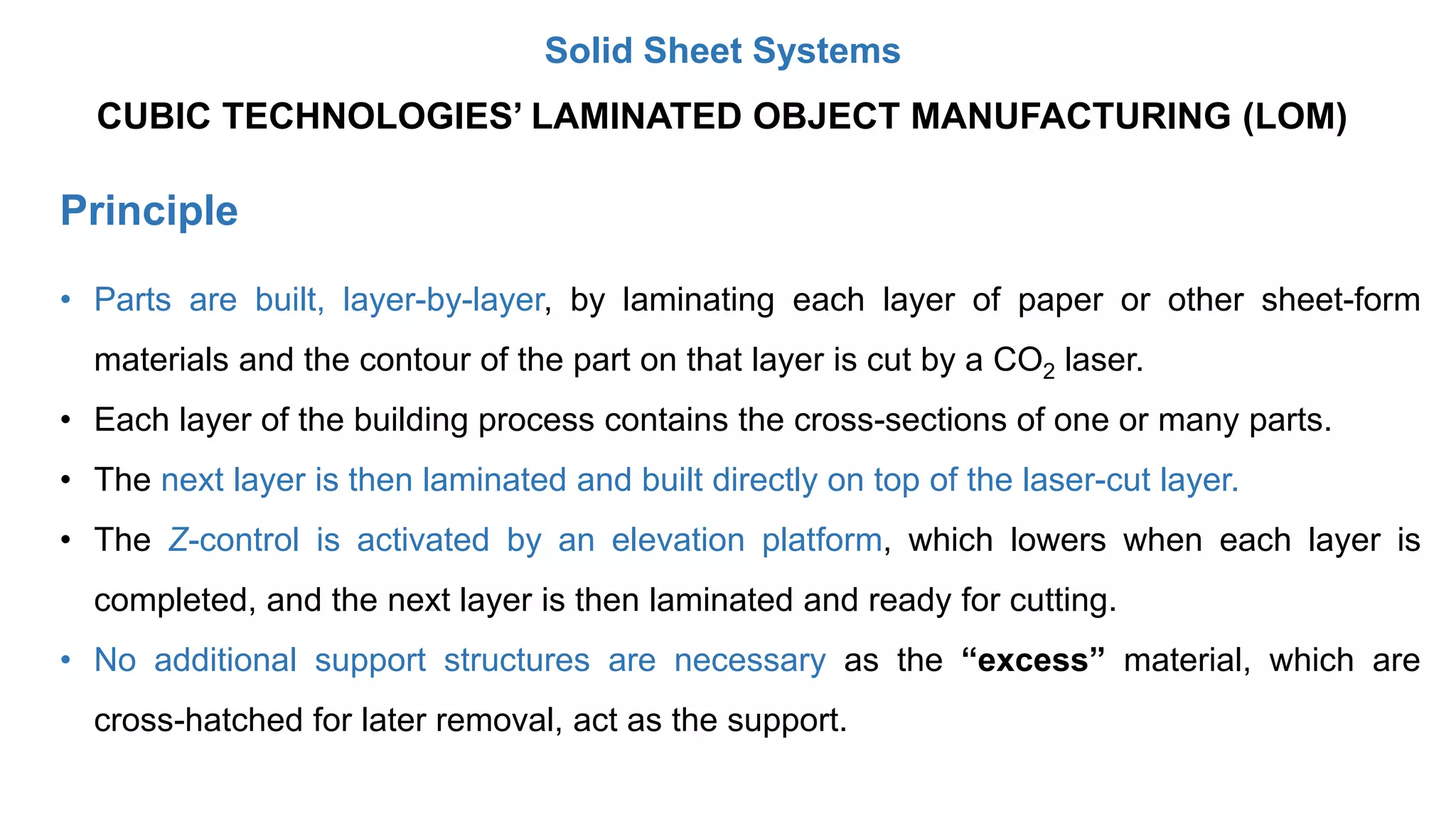Principle
CUBIC TECHNOLOGIES’ LAMINATED OBJECT MANUFACTURING (LOM)
• Parts are built, layer-by-layer, by laminating each layer of paper or other sheet-form
materials and the contour of the part on that layer is cut by a CO2 laser.
• Each layer of the building process contains the cross-sections of one or many parts.
• The next layer is then laminated and built directly on top of the laser-cut layer.
• The Z-control is activated by an elevation platform, which lowers when each layer is
completed, and the next layer is then laminated and ready for cutting.
• No additional support structures are necessary as the “excess” material, which are
cross-hatched for later removal, act as the support.
Solid Sheet Systems
 