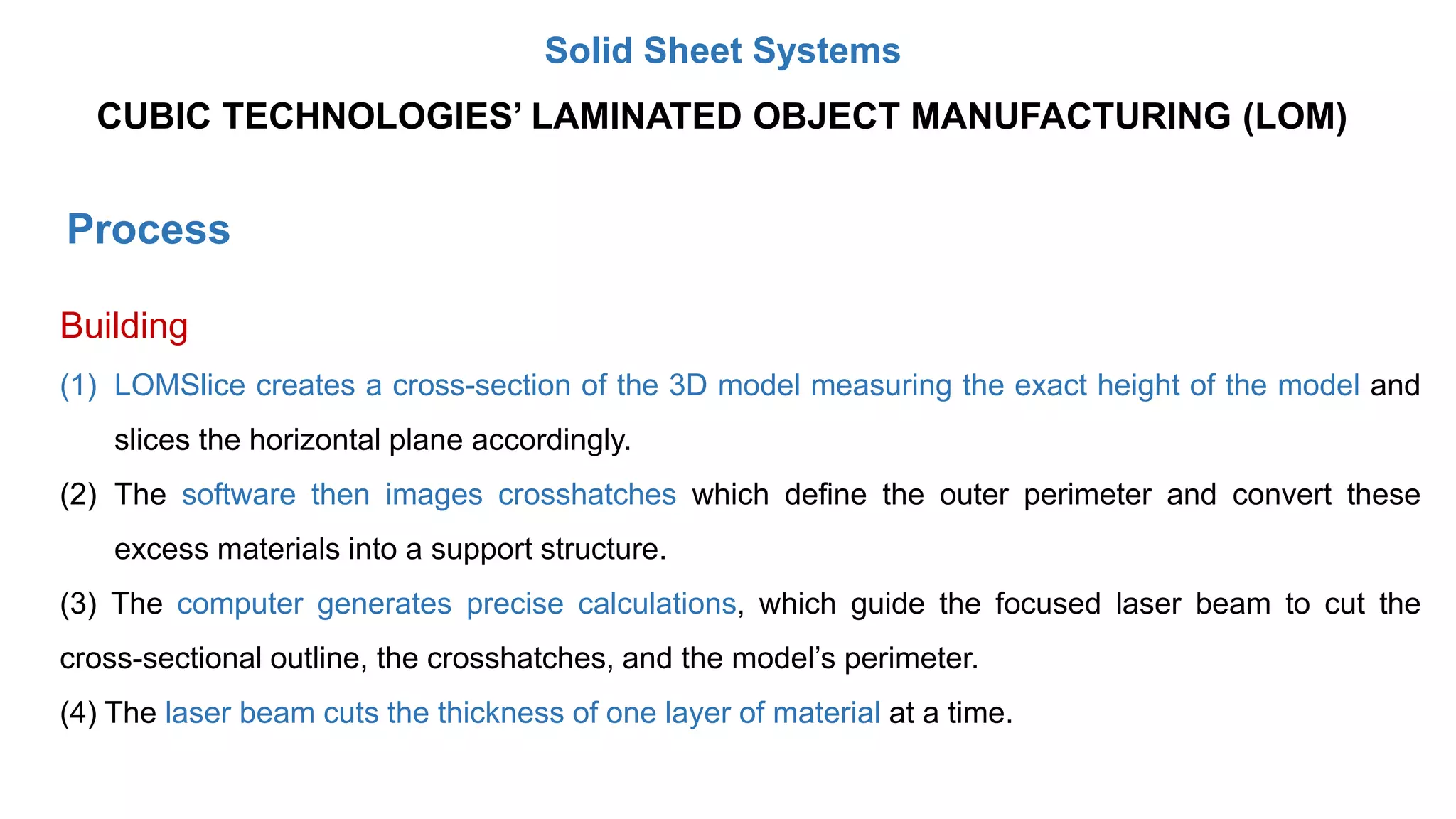 Process
Building
(1) LOMSlice creates a cross-section of the 3D model measuring the exact height of the model and
slices the horizontal plane accordingly.
(2) The software then images crosshatches which define the outer perimeter and convert these
excess materials into a support structure.
(3) The computer generates precise calculations, which guide the focused laser beam to cut the
cross-sectional outline, the crosshatches, and the model’s perimeter.
(4) The laser beam cuts the thickness of one layer of material at a time.
CUBIC TECHNOLOGIES’ LAMINATED OBJECT MANUFACTURING (LOM)
Solid Sheet Systems
 