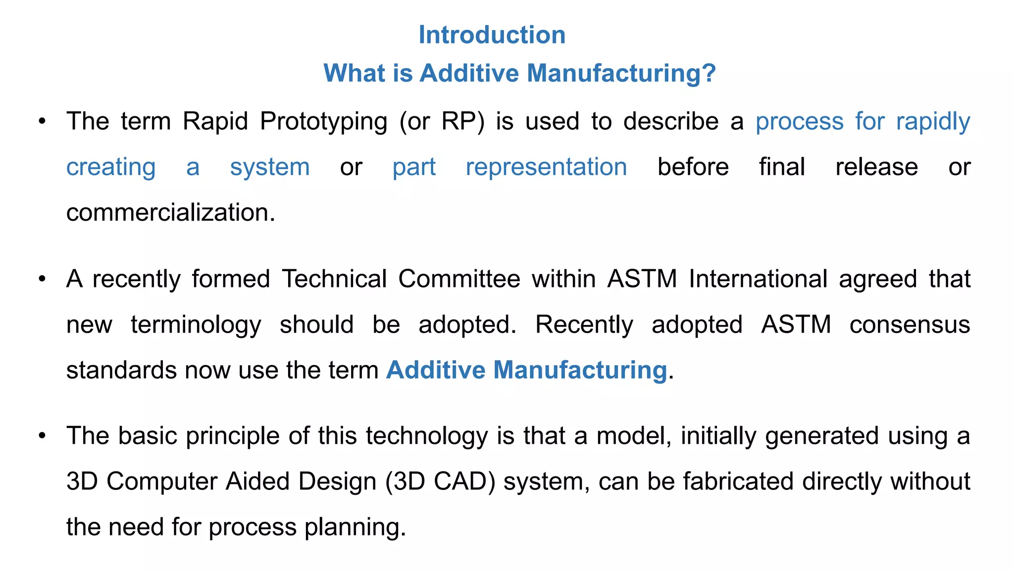 Introduction
What is Additive Manufacturing?
• The term Rapid Prototyping (or RP) is used to describe a process for rapidly
creating a system or part representation before final release or
commercialization.
• A recently formed Technical Committee within ASTM International agreed that
new terminology should be adopted. Recently adopted ASTM consensus
standards now use the term Additive Manufacturing.
• The basic principle of this technology is that a model, initially generated using a
3D Computer Aided Design (3D CAD) system, can be fabricated directly without
the need for process planning.
 
