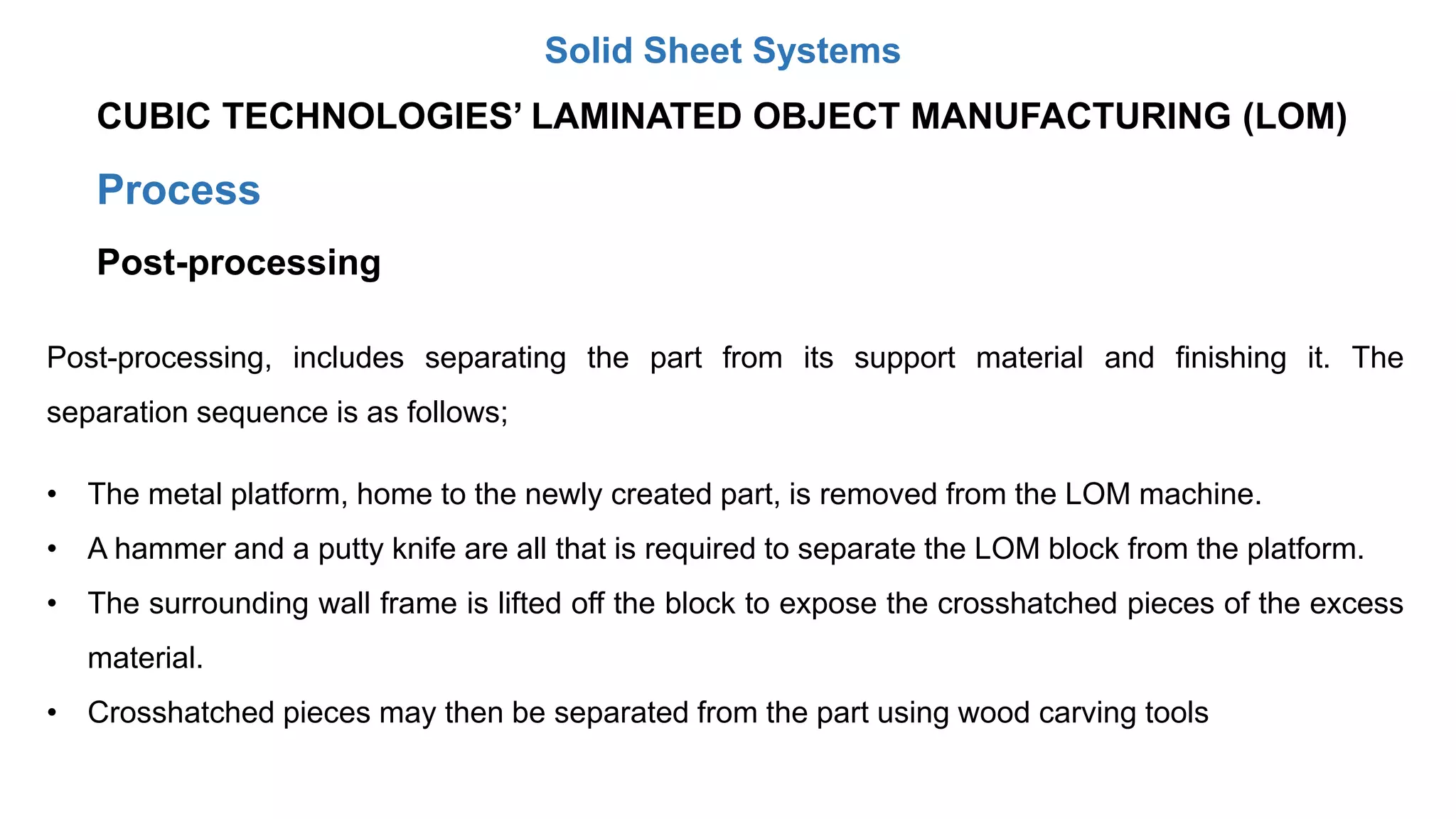 Process
Post-processing
Post-processing, includes separating the part from its support material and finishing it. The
separation sequence is as follows;
• The metal platform, home to the newly created part, is removed from the LOM machine.
• A hammer and a putty knife are all that is required to separate the LOM block from the platform.
• The surrounding wall frame is lifted off the block to expose the crosshatched pieces of the excess
material.
• Crosshatched pieces may then be separated from the part using wood carving tools
CUBIC TECHNOLOGIES’ LAMINATED OBJECT MANUFACTURING (LOM)
Solid Sheet Systems
 