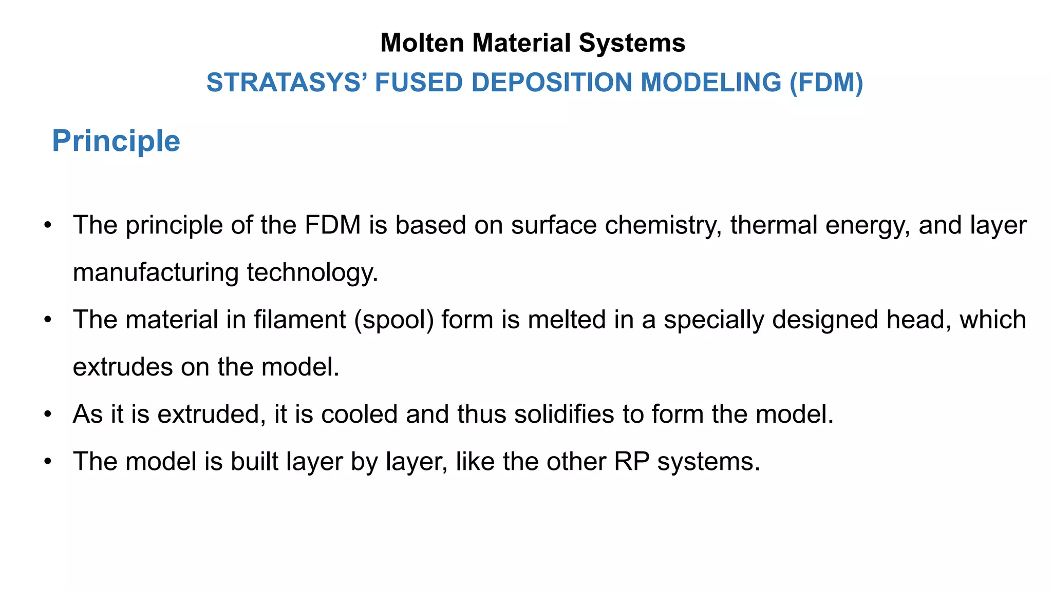 Principle
STRATASYS’ FUSED DEPOSITION MODELING (FDM)
• The principle of the FDM is based on surface chemistry, thermal energy, and layer
manufacturing technology.
• The material in filament (spool) form is melted in a specially designed head, which
extrudes on the model.
• As it is extruded, it is cooled and thus solidifies to form the model.
• The model is built layer by layer, like the other RP systems.
Molten Material Systems
 