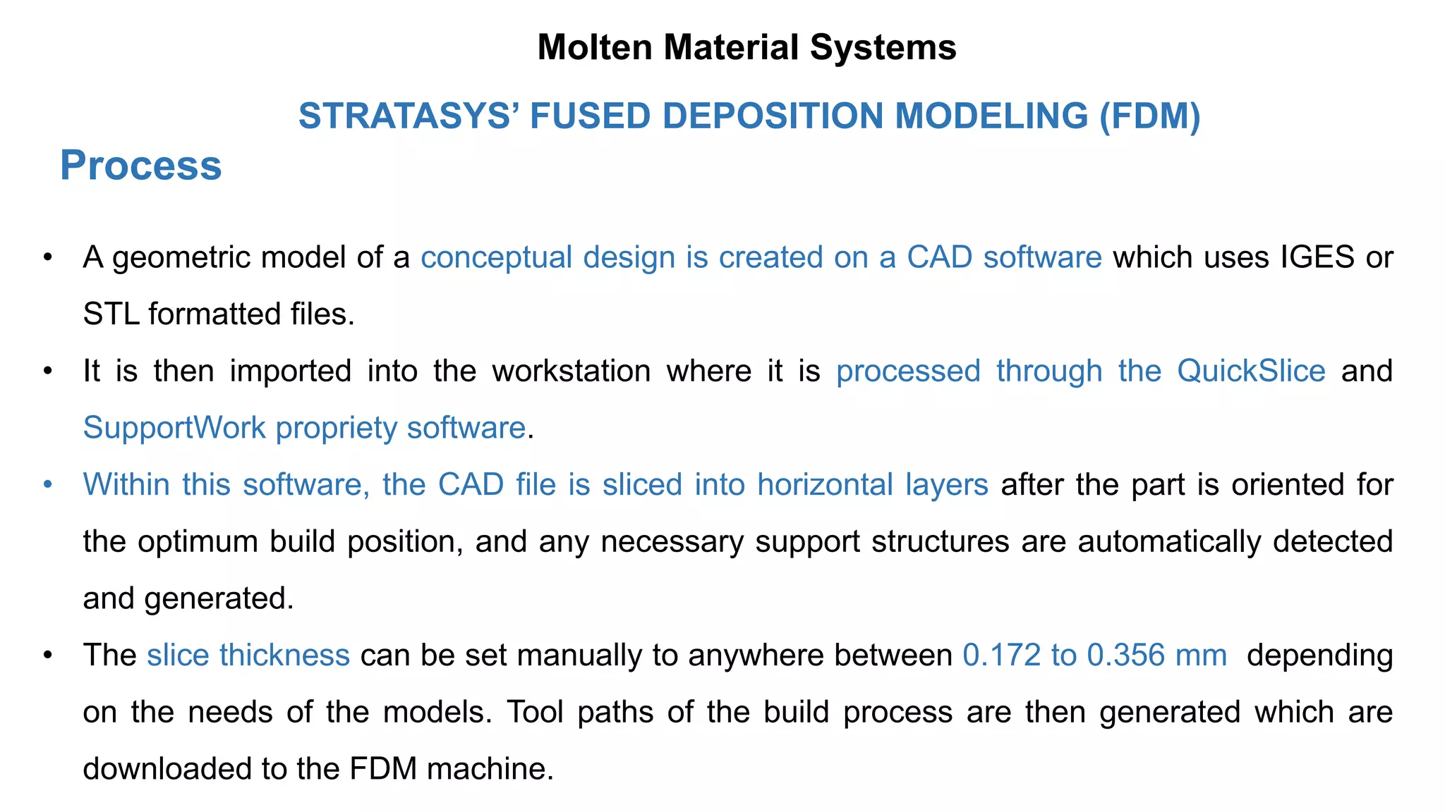Process
STRATASYS’ FUSED DEPOSITION MODELING (FDM)
• A geometric model of a conceptual design is created on a CAD software which uses IGES or
STL formatted files.
• It is then imported into the workstation where it is processed through the QuickSlice and
SupportWork propriety software.
• Within this software, the CAD file is sliced into horizontal layers after the part is oriented for
the optimum build position, and any necessary support structures are automatically detected
and generated.
• The slice thickness can be set manually to anywhere between 0.172 to 0.356 mm depending
on the needs of the models. Tool paths of the build process are then generated which are
downloaded to the FDM machine.
Molten Material Systems
 