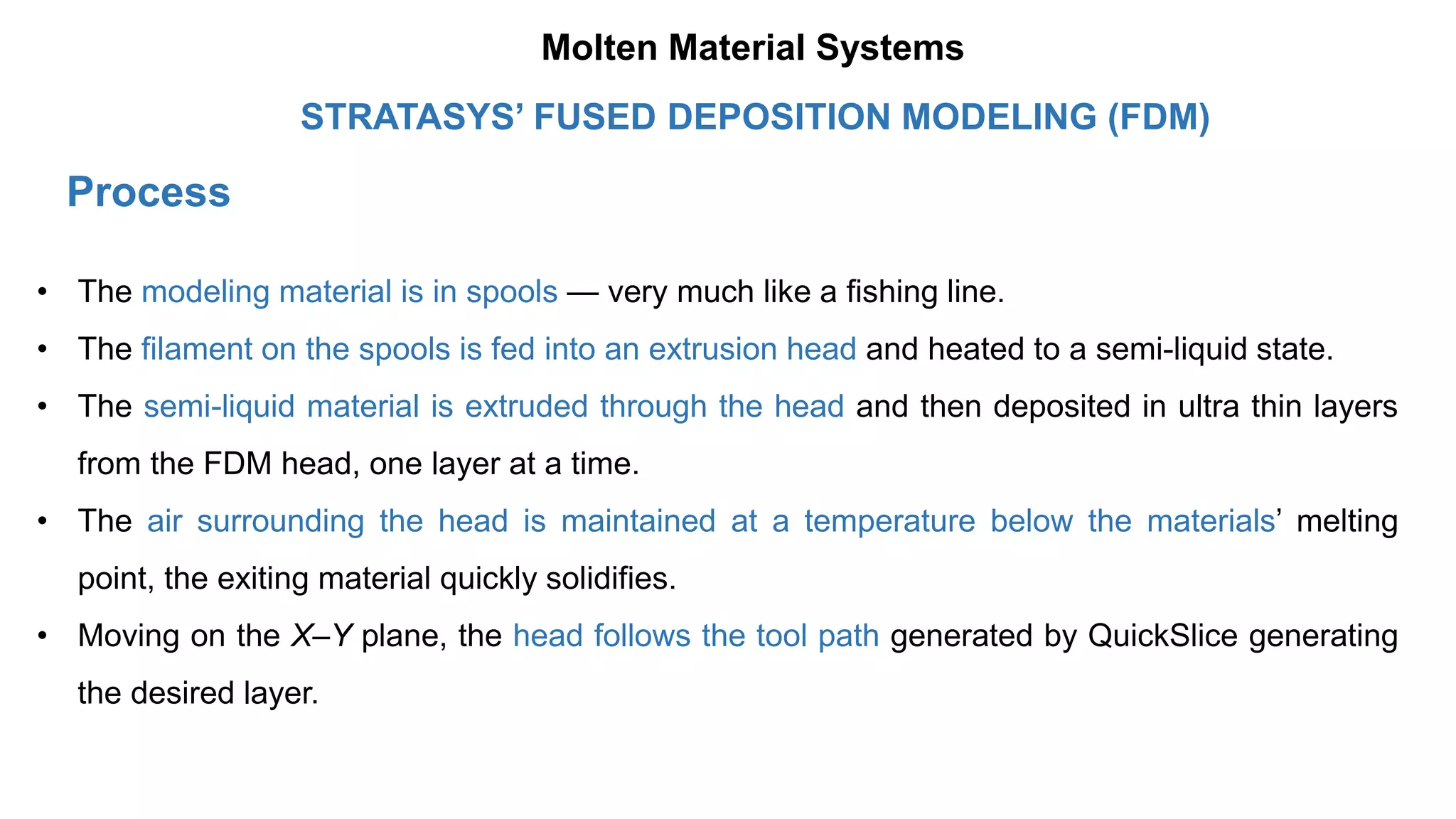 Process
• The modeling material is in spools — very much like a fishing line.
• The filament on the spools is fed into an extrusion head and heated to a semi-liquid state.
• The semi-liquid material is extruded through the head and then deposited in ultra thin layers
from the FDM head, one layer at a time.
• The air surrounding the head is maintained at a temperature below the materials’ melting
point, the exiting material quickly solidifies.
• Moving on the X–Y plane, the head follows the tool path generated by QuickSlice generating
the desired layer.
STRATASYS’ FUSED DEPOSITION MODELING (FDM)
Molten Material Systems
 