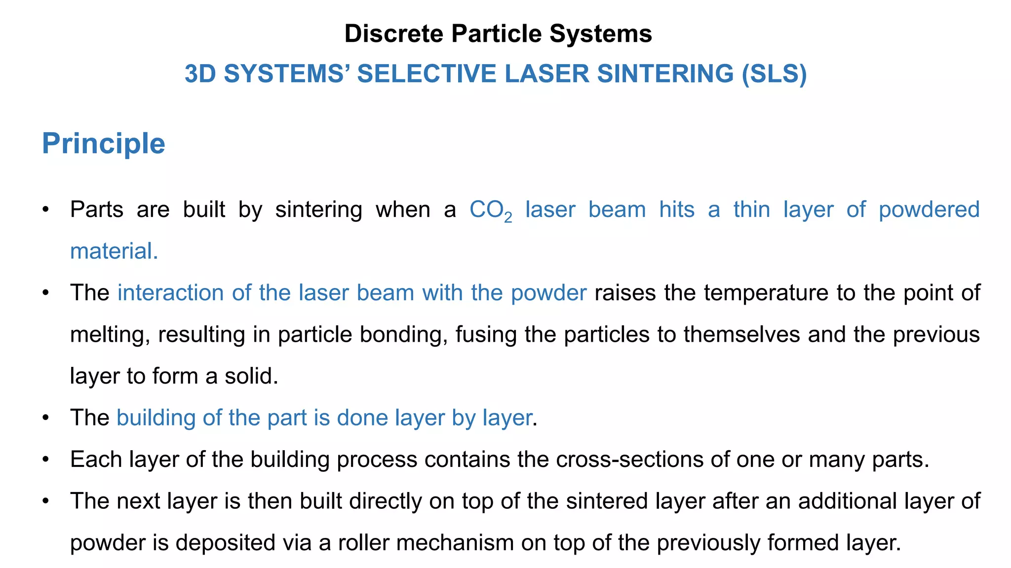 Principle
3D SYSTEMS’ SELECTIVE LASER SINTERING (SLS)
Discrete Particle Systems
• Parts are built by sintering when a CO2 laser beam hits a thin layer of powdered
material.
• The interaction of the laser beam with the powder raises the temperature to the point of
melting, resulting in particle bonding, fusing the particles to themselves and the previous
layer to form a solid.
• The building of the part is done layer by layer.
• Each layer of the building process contains the cross-sections of one or many parts.
• The next layer is then built directly on top of the sintered layer after an additional layer of
powder is deposited via a roller mechanism on top of the previously formed layer.
 