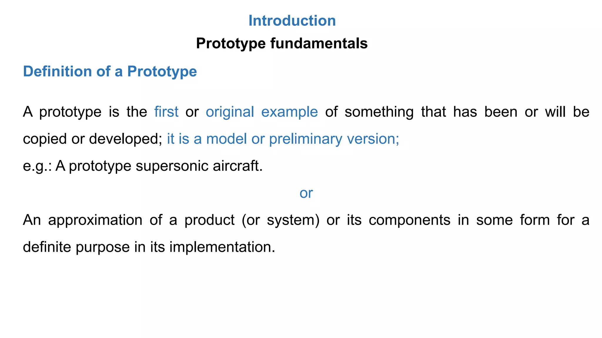 Introduction
A prototype is the first or original example of something that has been or will be
copied or developed; it is a model or preliminary version;
e.g.: A prototype supersonic aircraft.
or
An approximation of a product (or system) or its components in some form for a
definite purpose in its implementation.
Prototype fundamentals
Definition of a Prototype
 