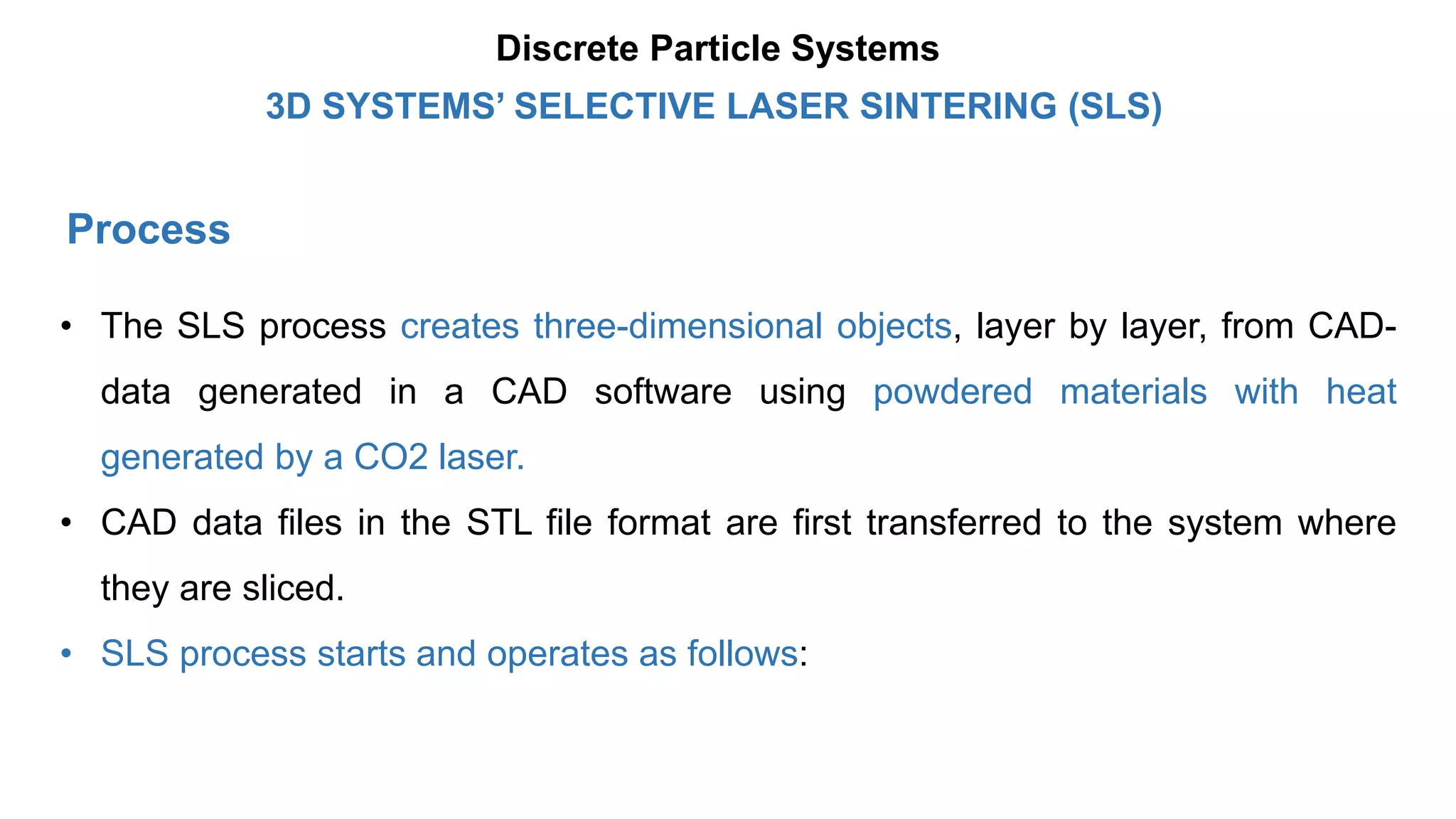 Process
• The SLS process creates three-dimensional objects, layer by layer, from CAD-
data generated in a CAD software using powdered materials with heat
generated by a CO2 laser.
• CAD data files in the STL file format are first transferred to the system where
they are sliced.
• SLS process starts and operates as follows:
3D SYSTEMS’ SELECTIVE LASER SINTERING (SLS)
Discrete Particle Systems
 