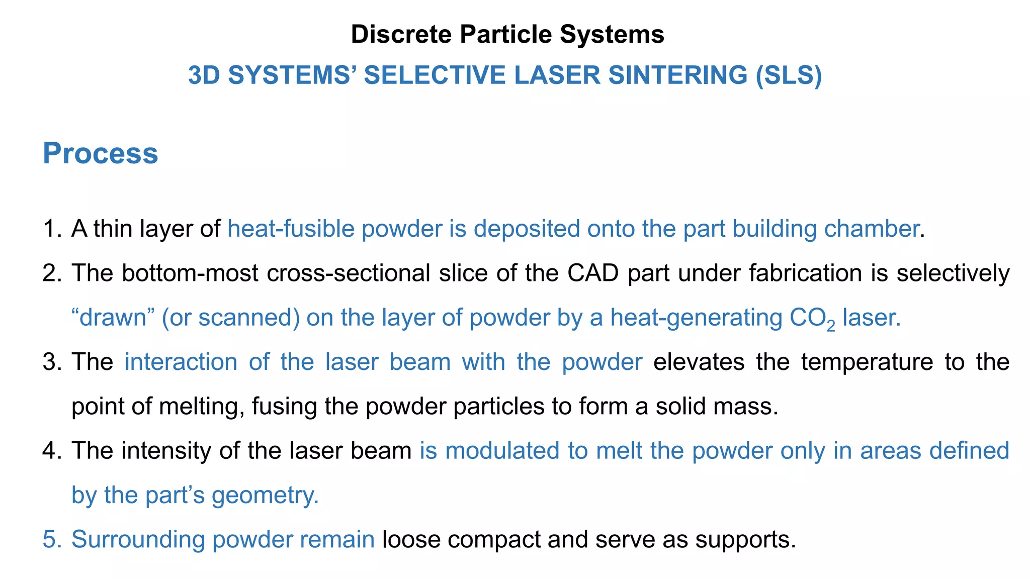 Process
1. A thin layer of heat-fusible powder is deposited onto the part building chamber.
2. The bottom-most cross-sectional slice of the CAD part under fabrication is selectively
“drawn” (or scanned) on the layer of powder by a heat-generating CO2 laser.
3. The interaction of the laser beam with the powder elevates the temperature to the
point of melting, fusing the powder particles to form a solid mass.
4. The intensity of the laser beam is modulated to melt the powder only in areas defined
by the part’s geometry.
5. Surrounding powder remain loose compact and serve as supports.
3D SYSTEMS’ SELECTIVE LASER SINTERING (SLS)
Discrete Particle Systems
 