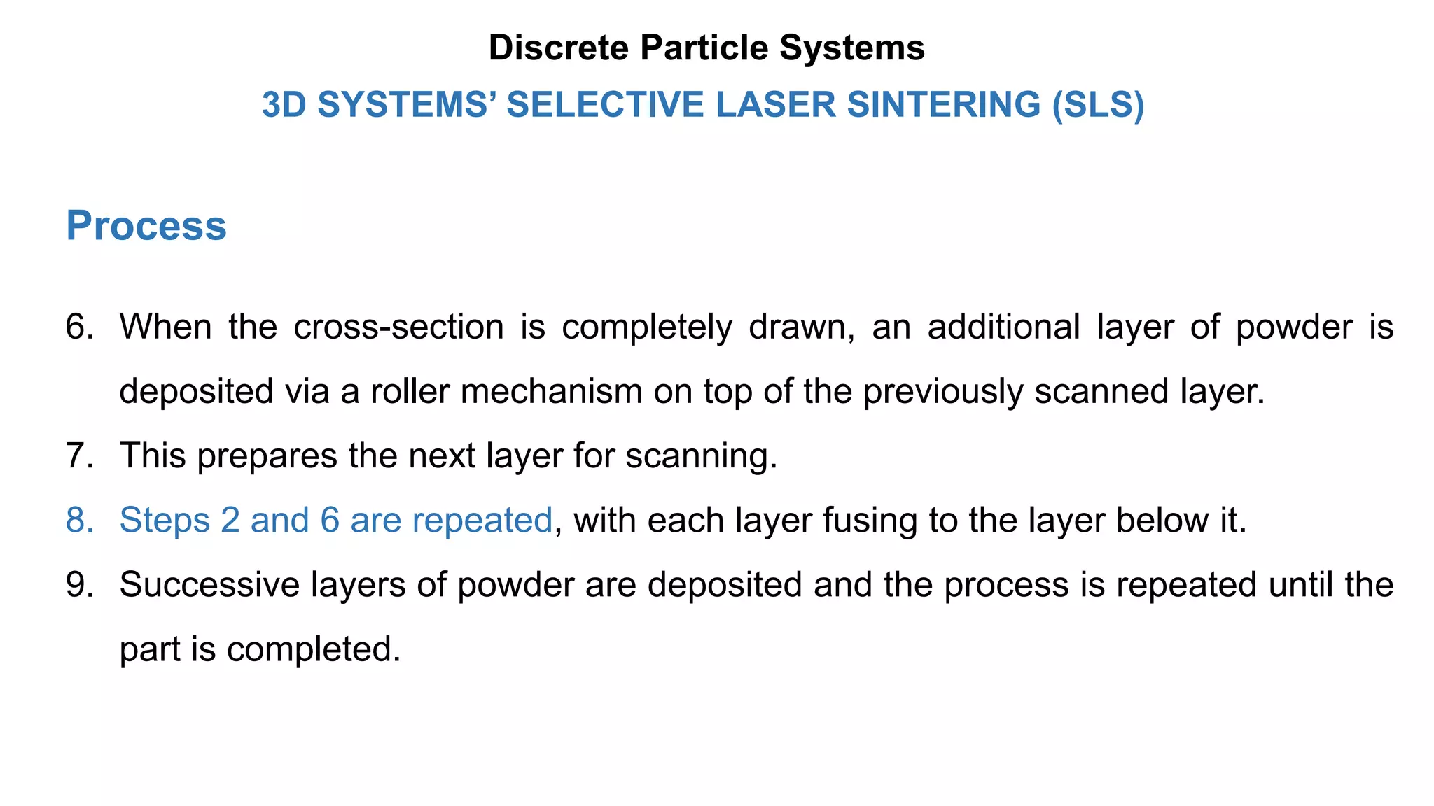 Process
6. When the cross-section is completely drawn, an additional layer of powder is
deposited via a roller mechanism on top of the previously scanned layer.
7. This prepares the next layer for scanning.
8. Steps 2 and 6 are repeated, with each layer fusing to the layer below it.
9. Successive layers of powder are deposited and the process is repeated until the
part is completed.
3D SYSTEMS’ SELECTIVE LASER SINTERING (SLS)
Discrete Particle Systems
 
