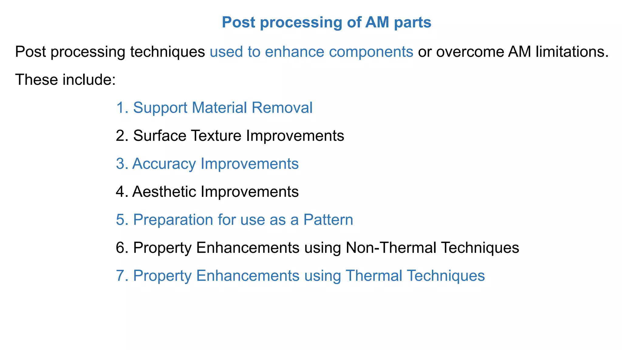 Post processing of AM parts
Post processing techniques used to enhance components or overcome AM limitations.
These include:
1. Support Material Removal
2. Surface Texture Improvements
3. Accuracy Improvements
4. Aesthetic Improvements
5. Preparation for use as a Pattern
6. Property Enhancements using Non-Thermal Techniques
7. Property Enhancements using Thermal Techniques
 