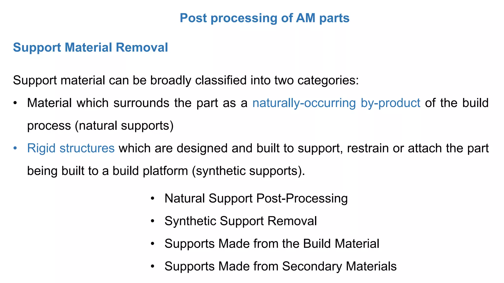 Post processing of AM parts
Support Material Removal
Support material can be broadly classified into two categories:
• Material which surrounds the part as a naturally-occurring by-product of the build
process (natural supports)
• Rigid structures which are designed and built to support, restrain or attach the part
being built to a build platform (synthetic supports).
• Natural Support Post-Processing
• Synthetic Support Removal
• Supports Made from the Build Material
• Supports Made from Secondary Materials
 