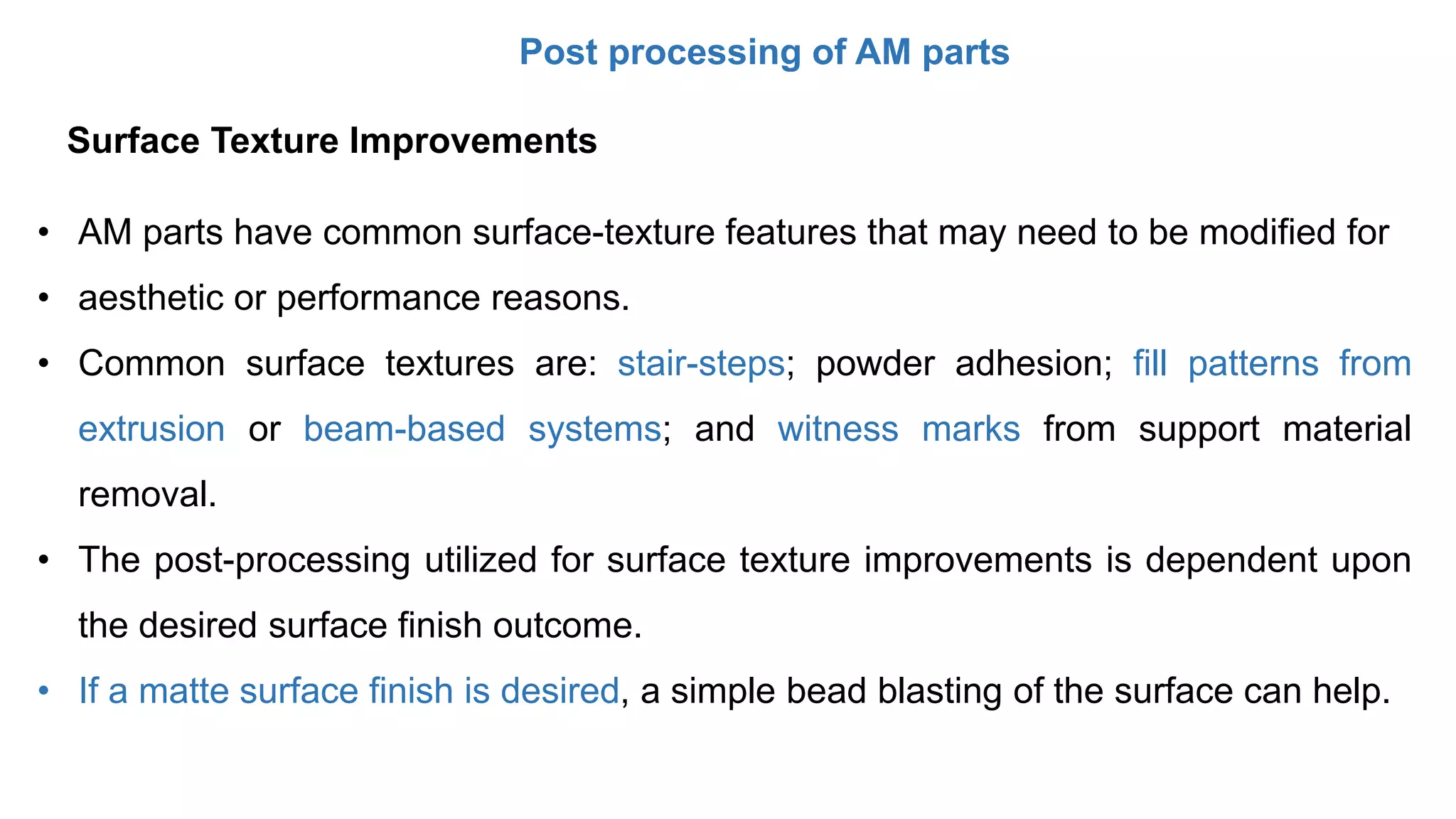 Post processing of AM parts
• AM parts have common surface-texture features that may need to be modified for
• aesthetic or performance reasons.
• Common surface textures are: stair-steps; powder adhesion; fill patterns from
extrusion or beam-based systems; and witness marks from support material
removal.
• The post-processing utilized for surface texture improvements is dependent upon
the desired surface finish outcome.
• If a matte surface finish is desired, a simple bead blasting of the surface can help.
Surface Texture Improvements
 