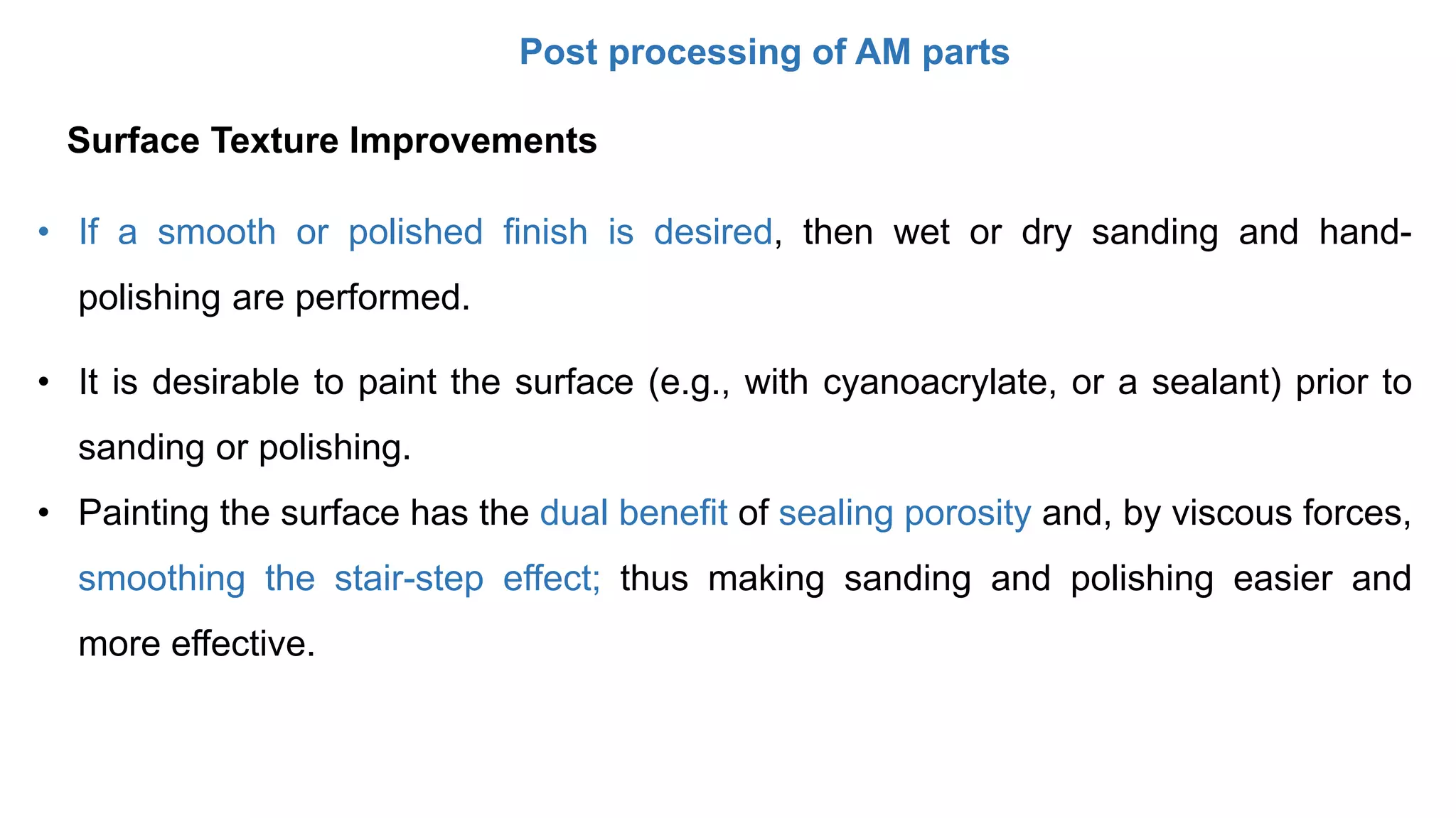 Post processing of AM parts
• If a smooth or polished finish is desired, then wet or dry sanding and hand-
polishing are performed.
• It is desirable to paint the surface (e.g., with cyanoacrylate, or a sealant) prior to
sanding or polishing.
• Painting the surface has the dual benefit of sealing porosity and, by viscous forces,
smoothing the stair-step effect; thus making sanding and polishing easier and
more effective.
Surface Texture Improvements
 