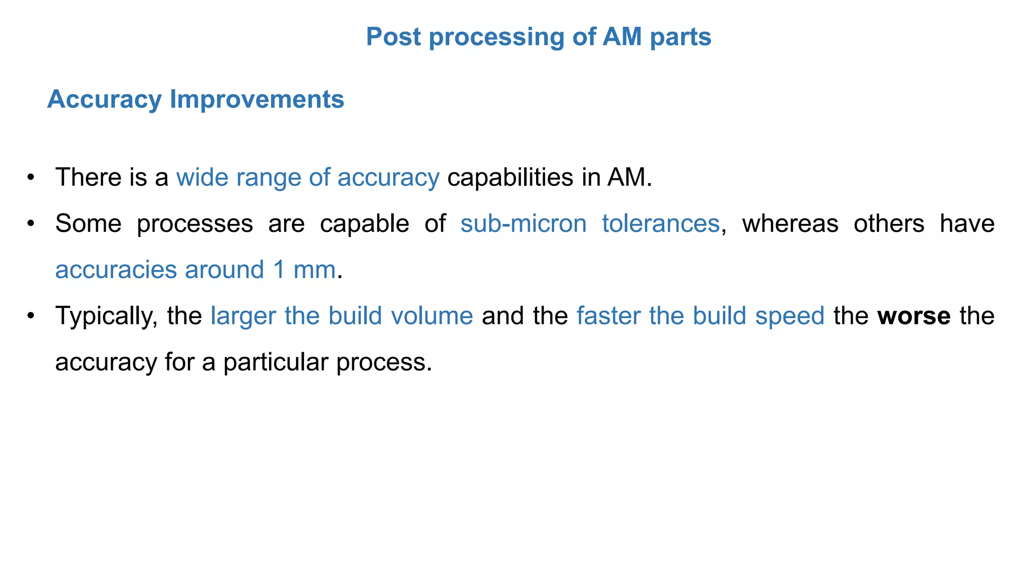 Post processing of AM parts
• There is a wide range of accuracy capabilities in AM.
• Some processes are capable of sub-micron tolerances, whereas others have
accuracies around 1 mm.
• Typically, the larger the build volume and the faster the build speed the worse the
accuracy for a particular process.
Accuracy Improvements
 