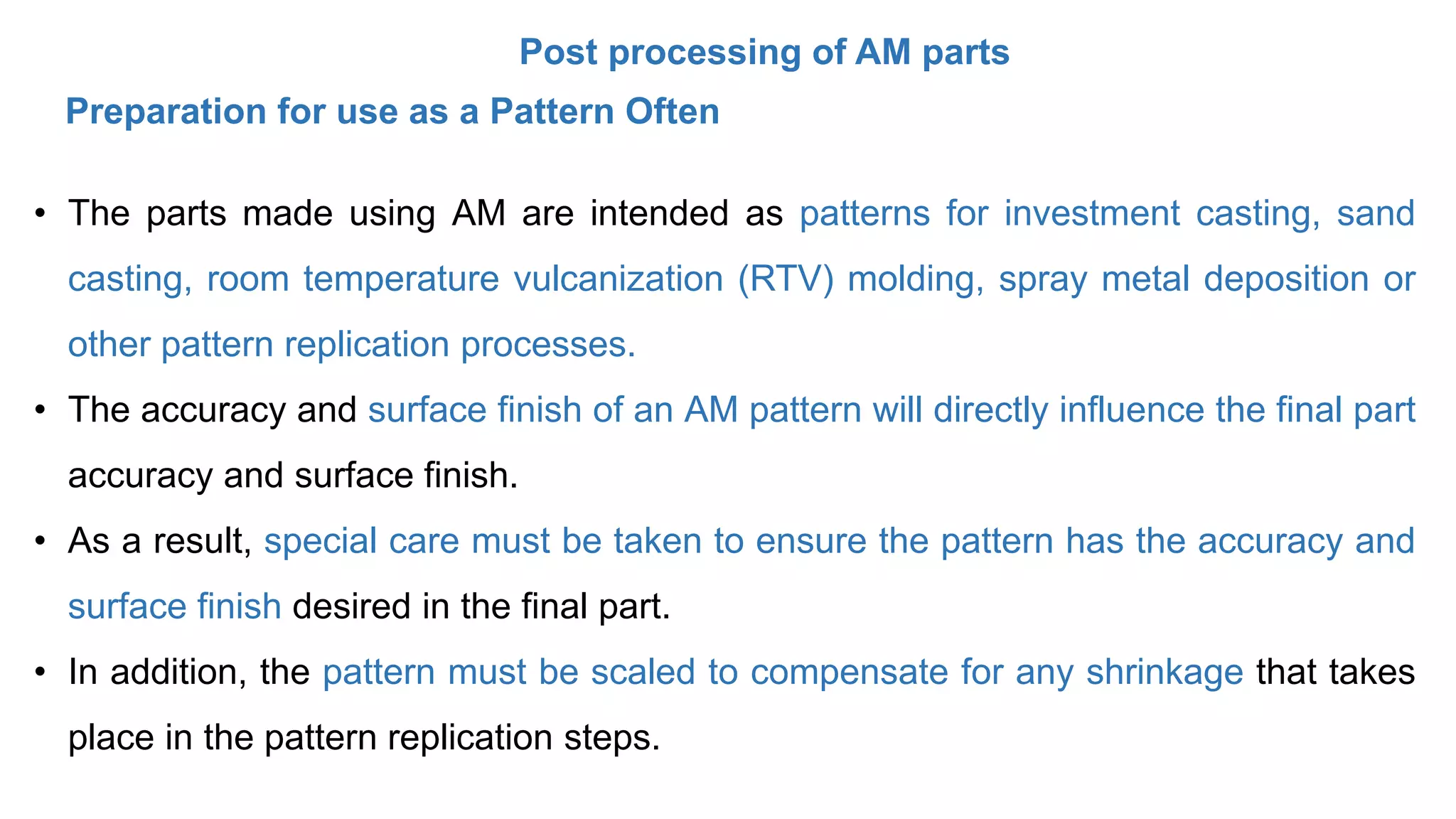 Post processing of AM parts
• The parts made using AM are intended as patterns for investment casting, sand
casting, room temperature vulcanization (RTV) molding, spray metal deposition or
other pattern replication processes.
• The accuracy and surface finish of an AM pattern will directly influence the final part
accuracy and surface finish.
• As a result, special care must be taken to ensure the pattern has the accuracy and
surface finish desired in the final part.
• In addition, the pattern must be scaled to compensate for any shrinkage that takes
place in the pattern replication steps.
Preparation for use as a Pattern Often
 