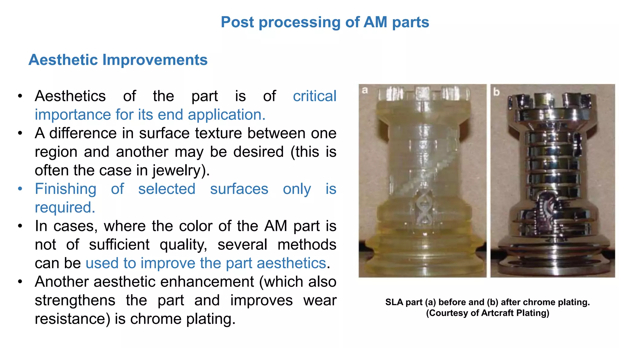 Post processing of AM parts
• Aesthetics of the part is of critical
importance for its end application.
• A difference in surface texture between one
region and another may be desired (this is
often the case in jewelry).
• Finishing of selected surfaces only is
required.
• In cases, where the color of the AM part is
not of sufficient quality, several methods
can be used to improve the part aesthetics.
• Another aesthetic enhancement (which also
strengthens the part and improves wear
resistance) is chrome plating.
Aesthetic Improvements
SLA part (a) before and (b) after chrome plating.
(Courtesy of Artcraft Plating)
 