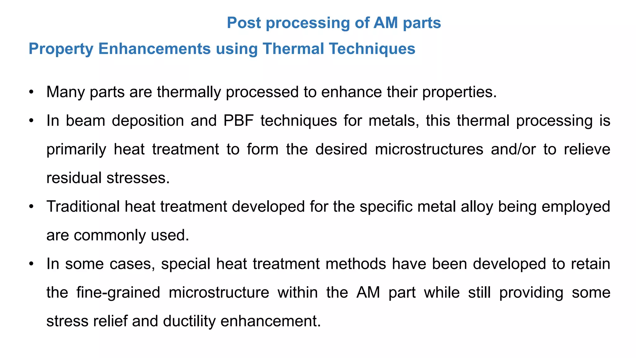 Post processing of AM parts
Property Enhancements using Thermal Techniques
• Many parts are thermally processed to enhance their properties.
• In beam deposition and PBF techniques for metals, this thermal processing is
primarily heat treatment to form the desired microstructures and/or to relieve
residual stresses.
• Traditional heat treatment developed for the specific metal alloy being employed
are commonly used.
• In some cases, special heat treatment methods have been developed to retain
the fine-grained microstructure within the AM part while still providing some
stress relief and ductility enhancement.
 