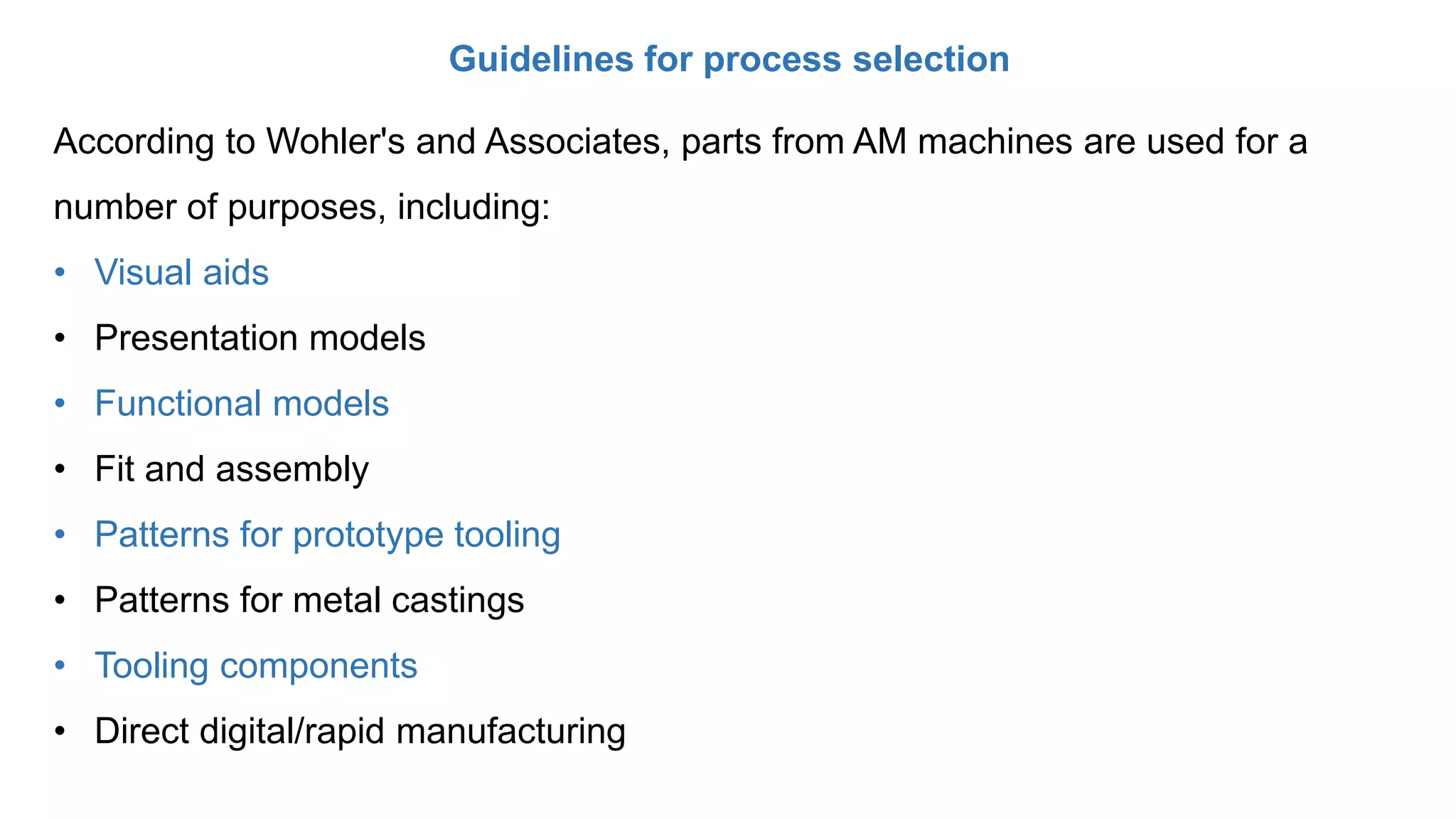 Guidelines for process selection
According to Wohler's and Associates, parts from AM machines are used for a
number of purposes, including:
• Visual aids
• Presentation models
• Functional models
• Fit and assembly
• Patterns for prototype tooling
• Patterns for metal castings
• Tooling components
• Direct digital/rapid manufacturing
 