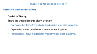 Guidelines for process selection
Selection Methods for a Part
Decision Theory
There are three elements of any decision
• Options – the items from which the decision maker is selecting.
• Expectations – of possible outcomes for each option.
• Preferences – how the decision maker values each outcome.
 