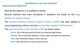 Guidelines for process selection
Approaches to Selection
Most aid the selection in a qualitative manner.
Several methods have been developed in academia are based on the large
literature on decision theory.
The standard Selection Decision Support Problem (s-DSP) has been applied to
many engineering problems and has recently been applied to AM selection.
The word formulation of the standard s-DSP as shown below;
•Given: Set of AM processes/machines and materials (alternatives).
•Identify: Set of evaluation attributes. Create scales and determine importance.
•Rate: Each alternative relative to each attribute.
•Rank: AM methods from most to least promising.
 